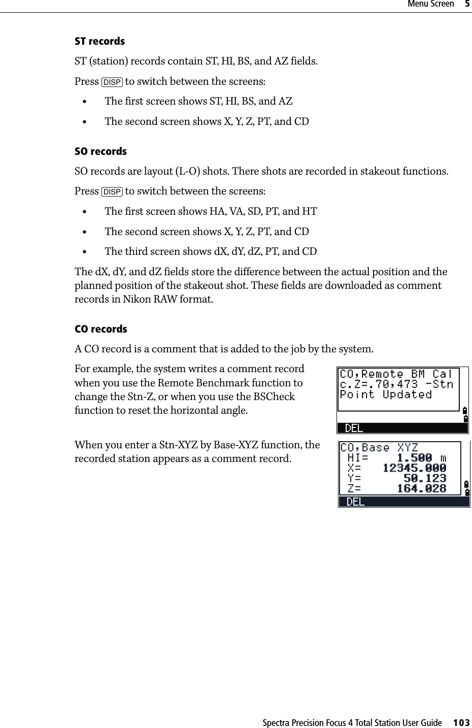 Spectra Precision Focus 4 Total Station User Guide     103Menu Screen     5ST recordsST (station) records contain ST, HI, BS, and AZ fields.Press [DISP] to switch between the screens:•The first screen shows ST, HI, BS, and AZ•The second screen shows X, Y, Z, PT, and CDSO recordsSO records are layout (L-O) shots. There shots are recorded in stakeout functions.Press [DISP] to switch between the screens: •The first screen shows HA, VA, SD, PT, and HT•The second screen shows X, Y, Z, PT, and CD•The third screen shows dX, dY, dZ, PT, and CDThe dX, dY, and dZ fields store the difference between the actual position and the planned position of the stakeout shot. These fields are downloaded as comment records in Nikon RAW format.CO recordsA CO record is a comment that is added to the job by the system.For example, the system writes a comment record when you use the Remote Benchmark function to change the Stn-Z, or when you use the BSCheck function to reset the horizontal angle.When you enter a Stn-XYZ by Base-XYZ function, the recorded station appears as a comment record. 