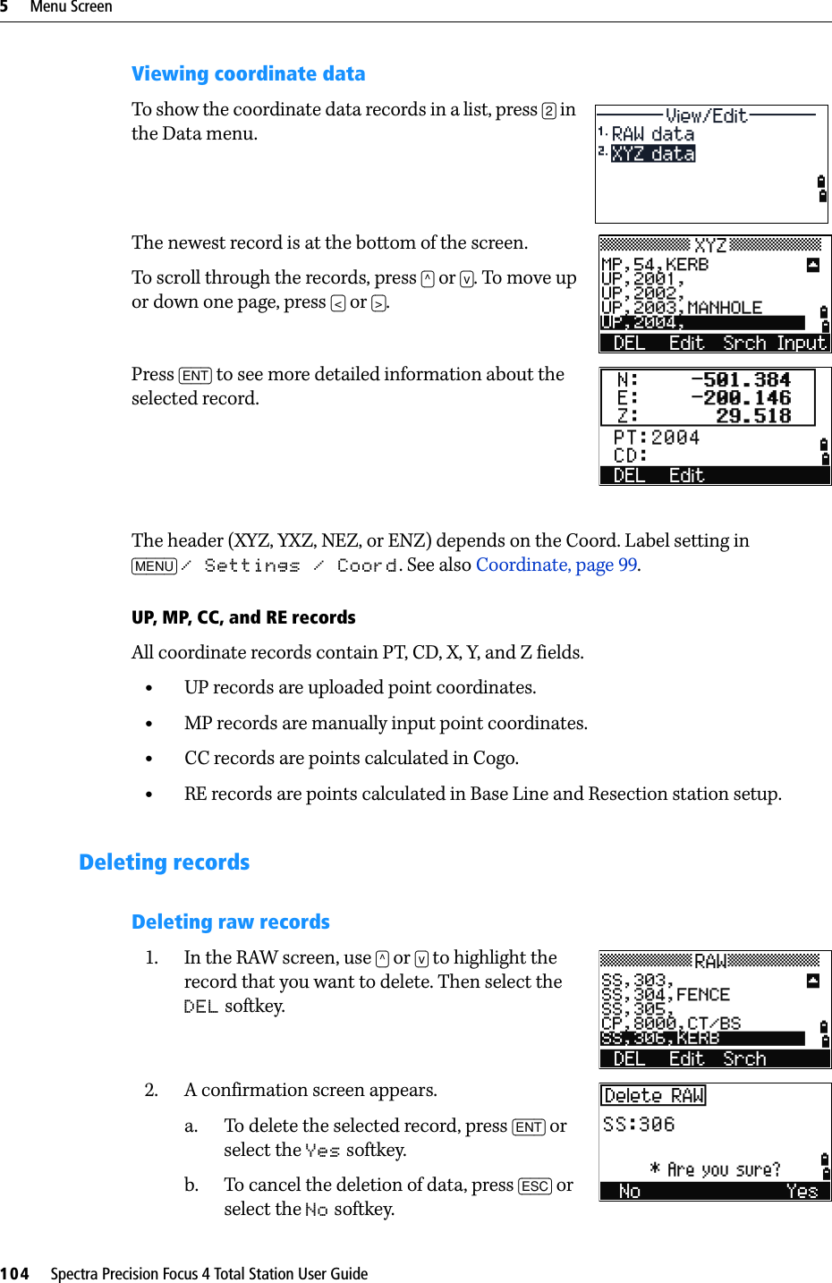 5     Menu Screen104     Spectra Precision Focus 4 Total Station User GuideViewing coordinate dataTo show the coordinate data records in a list, press [2] in the Data menu. The newest record is at the bottom of the screen. To scroll through the records, press [^] or [v]. To move up or down one page, press [&lt;] or [&gt;].Press [ENT] to see more detailed information about the selected record.The header (XYZ, YXZ, NEZ, or ENZ) depends on the Coord. Label setting in [MENU] / Settings / Coord. See also Coordinate, page 99.UP, MP, CC, and RE recordsAll coordinate records contain PT, CD, X, Y, and Z fields.•UP records are uploaded point coordinates. •MP records are manually input point coordinates. •CC records are points calculated in Cogo. •RE records are points calculated in Base Line and Resection station setup.Deleting recordsDeleting raw records1. In the RAW screen, use [^] or [v] to highlight the record that you want to delete. Then select the DEL softkey.2. A confirmation screen appears.a. To delete the selected record, press [ENT] or select the Yes softkey.b. To cancel the deletion of data, press [ESC] or select the No softkey.