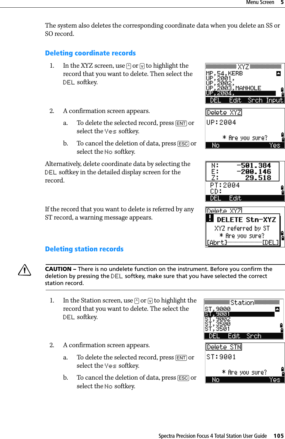 Spectra Precision Focus 4 Total Station User Guide     105Menu Screen     5The system also deletes the corresponding coordinate data when you delete an SS or SO record.Deleting coordinate records1. In the XYZ screen, use [^] or [v] to highlight the record that you want to delete. Then select the DEL softkey.2. A confirmation screen appears.a. To delete the selected record, press [ENT] or select the Yes softkey.b. To cancel the deletion of data, press [ESC] or select the No softkey.Alternatively, delete coordinate data by selecting the DEL softkey in the detailed display screen for the record.If the record that you want to delete is referred by any ST record, a warning message appears.Deleting station recordsCCAUTION – There is no undelete function on the instrument. Before you confirm the deletion by pressing the DEL softkey, make sure that you have selected the correct station record. 1. In the Station screen, use [^] or [v] to highlight the record that you want to delete. The select the DEL softkey.2. A confirmation screen appears.a. To delete the selected record, press [ENT] or select the Yes softkey.b. To cancel the deletion of data, press [ESC] or select the No softkey.