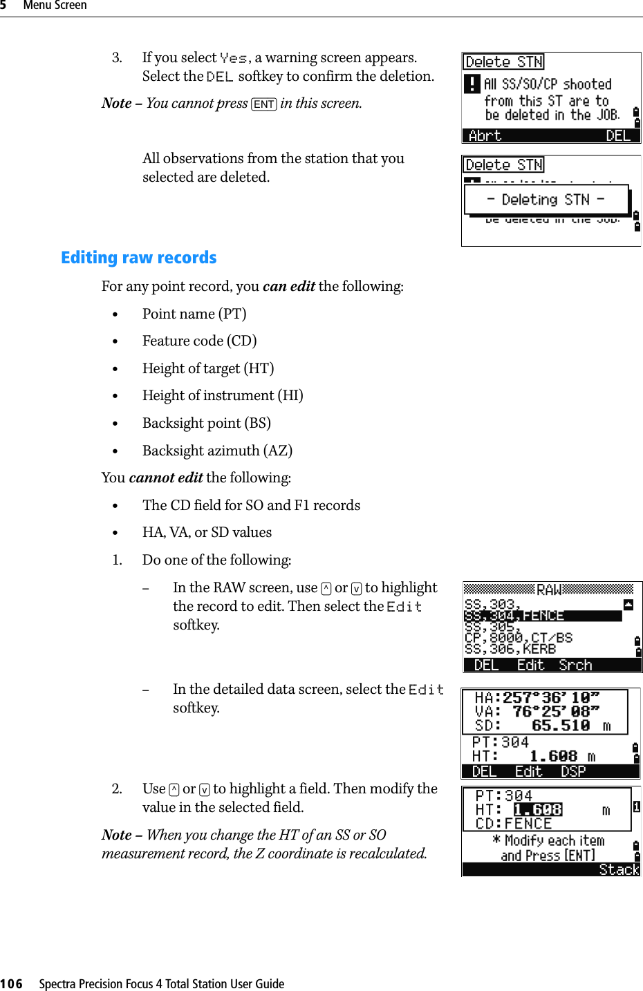 5     Menu Screen106     Spectra Precision Focus 4 Total Station User Guide3. If you select Yes, a warning screen appears. Select the DEL softkey to confirm the deletion.Note – You cannot press [ENT] in this screen.All observations from the station that you selected are deleted.Editing raw recordsFor any point record, you can edit the following:•Point name (PT)•Feature code (CD)•Height of target (HT)•Height of instrument (HI)•Backsight point (BS)•Backsight azimuth (AZ)You cannot edit the following:•The CD field for SO and F1 records•HA, VA, or SD values1. Do one of the following:–In the RAW screen, use [^] or [v] to highlight the record to edit. Then select the Edit softkey.–In the detailed data screen, select the Edit softkey.2. Use [^] or [v] to highlight a field. Then modify the value in the selected field.Note – When you change the HT of an SS or SO measurement record, the Z coordinate is recalculated.