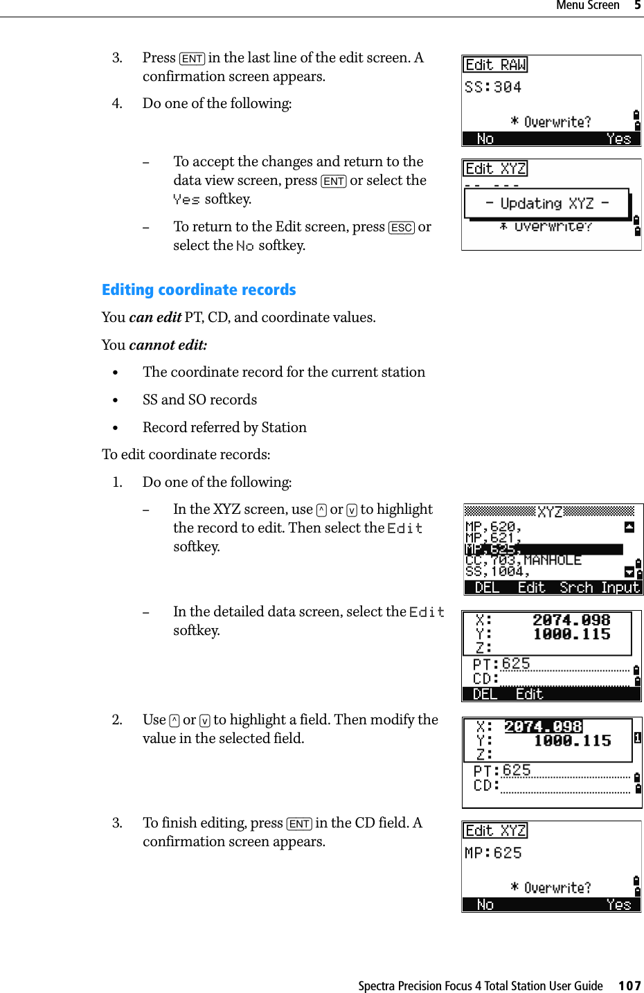 Spectra Precision Focus 4 Total Station User Guide     107Menu Screen     53. Press [ENT] in the last line of the edit screen. A confirmation screen appears.4. Do one of the following:–To accept the changes and return to the data view screen, press [ENT] or select the Yes softkey.–To return to the Edit screen, press [ESC] or select the No softkey.Editing coordinate recordsYou can edit PT, CD, and coordinate values. You cannot edit:•The coordinate record for the current station•SS and SO records•Record referred by StationTo edit coordinate records:1. Do one of the following:–In the XYZ screen, use [^] or [v] to highlight the record to edit. Then select the Edit softkey.–In the detailed data screen, select the Edit softkey.2. Use [^] or [v] to highlight a field. Then modify the value in the selected field.3. To finish editing, press [ENT] in the CD field. A confirmation screen appears.