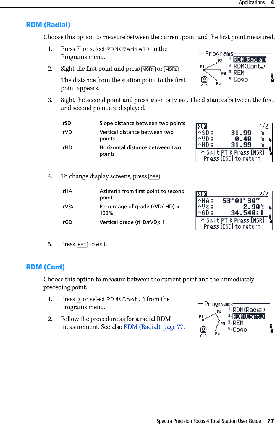 Spectra Precision Focus 4 Total Station User Guide     77Applications     4RDM (Radial)Choose this option to measure between the current point and the first point measured.1. Press [1] or select RDM(Radial) in the Programs menu.2. Sight the first point and press [MSR1] or [MSR2].The distance from the station point to the first point appears.3. Sight the second point and press [MSR1] or [MSR2]. The distances between the first and second point are displayed.4. To change display screens, press [DSP]. 5. Press [ESC] to exit.RDM (Cont)Choose this option to measure between the current point and the immediately preceding point.1. Press [2] or select RDM(Cont.)from the Programs menu.2. Follow the procedure as for a radial RDM measurement. See also RDM (Radial), page 77.rSD Slope distance between two pointsrVD Vertical distance between two pointsrHD Horizontal distance between two pointsrHA Azimuth from first point to second pointrV% Percentage of grade (rVD/rHD) × 100%rGD Vertical grade (rHD/rVD): 1