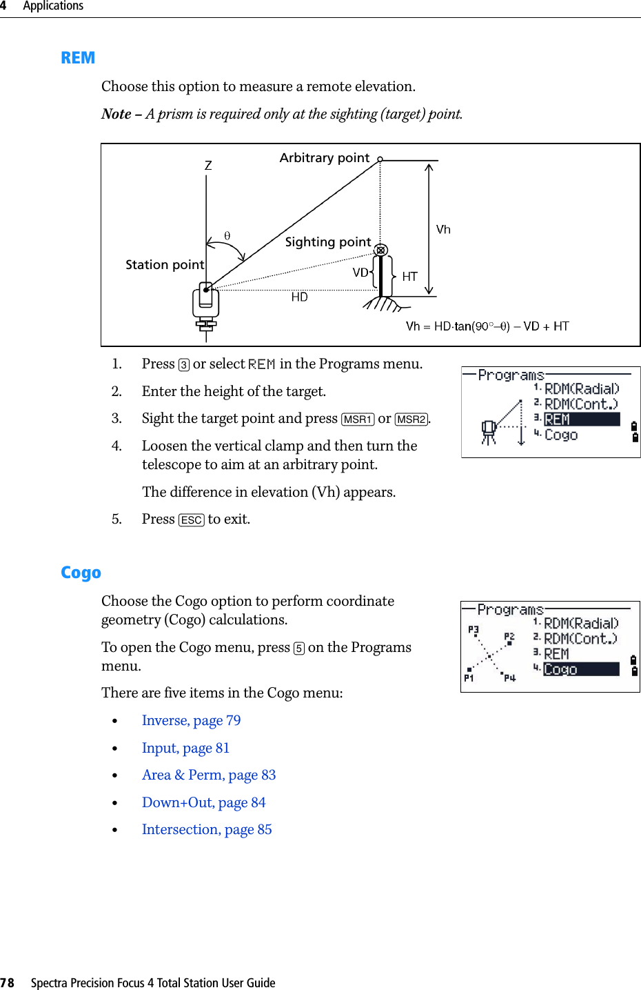 4     Applications78     Spectra Precision Focus 4 Total Station User GuideREMChoose this option to measure a remote elevation.Note – A prism is required only at the sighting (target) point.1. Press [3] or select REM in the Programs menu.2. Enter the height of the target.3. Sight the target point and press [MSR1] or [MSR2].4. Loosen the vertical clamp and then turn the telescope to aim at an arbitrary point.The difference in elevation (Vh) appears.5. Press [ESC] to exit.Cogo Choose the Cogo option to perform coordinate geometry (Cogo) calculations. To open the Cogo menu, press [5] on the Programs menu.There are five items in the Cogo menu:•Inverse, page 79•Input, page 81•Area &amp; Perm, page 83•Down+Out, page 84•Intersection, page 85Station pointSighting pointArbitrary point