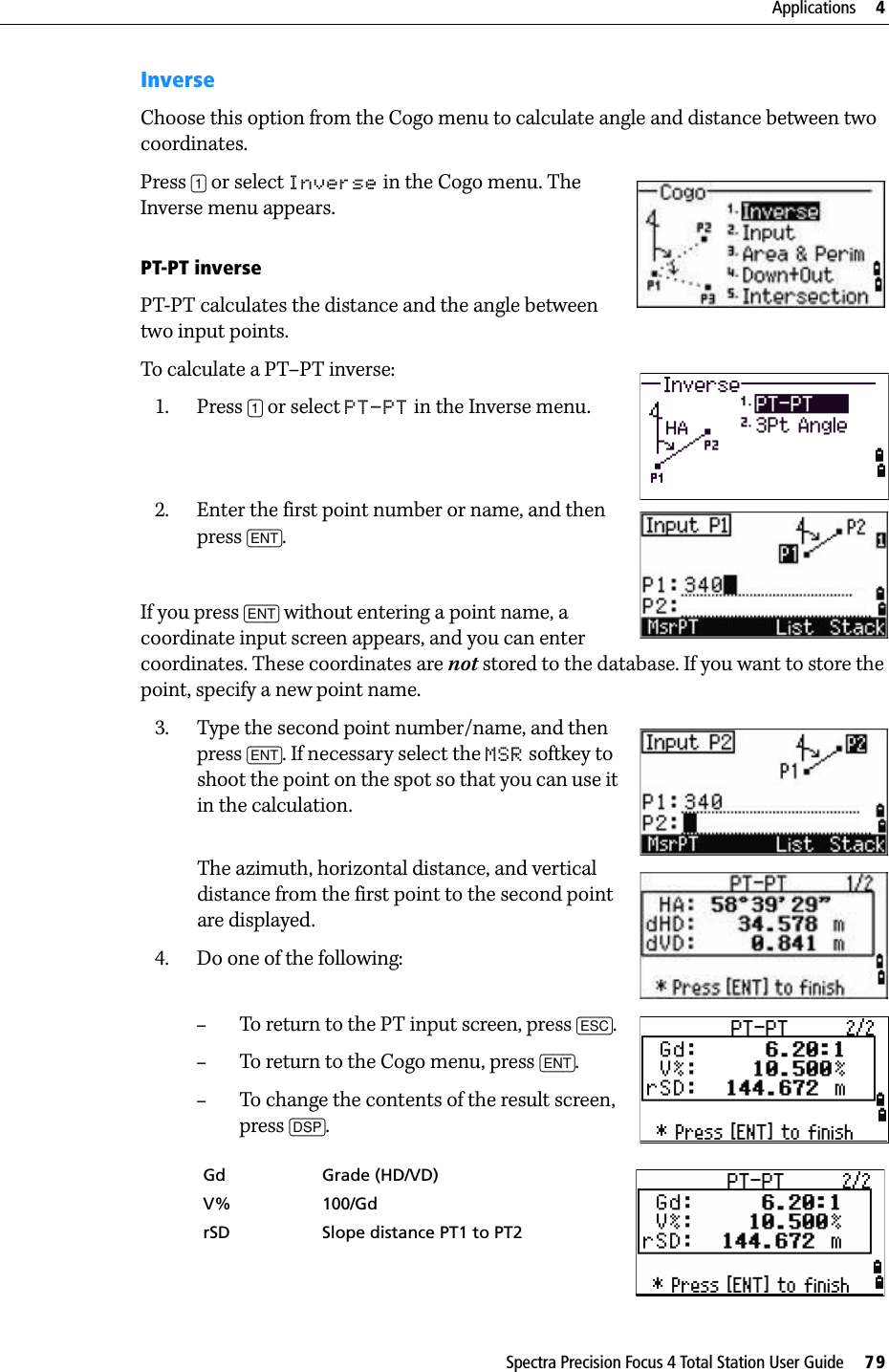 Spectra Precision Focus 4 Total Station User Guide     79Applications     4InverseChoose this option from the Cogo menu to calculate angle and distance between two coordinates.Press [1] or select Inverse in the Cogo menu. The Inverse menu appears.PT-PT inversePT-PT calculates the distance and the angle between two input points. To calculate a PT–PT inverse:1. Press [1] or select PT-PT in the Inverse menu.2. Enter the first point number or name, and then press [ENT].If you press [ENT] without entering a point name, a coordinate input screen appears, and you can enter coordinates. These coordinates are not stored to the database. If you want to store the point, specify a new point name.3. Type the second point number/name, and then press [ENT]. If necessary select the MSR softkey to shoot the point on the spot so that you can use it in the calculation.The azimuth, horizontal distance, and vertical distance from the first point to the second point are displayed.4. Do one of the following:–To return to the PT input screen, press [ESC].–To return to the Cogo menu, press [ENT].–To change the contents of the result screen, press [DSP].Gd Grade (HD/VD)V% 100/GdrSD Slope distance PT1 to PT2