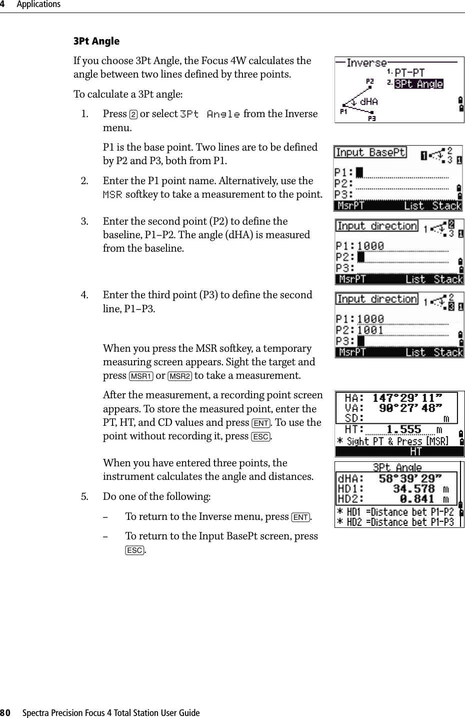 4     Applications80     Spectra Precision Focus 4 Total Station User Guide3Pt AngleIf you choose 3Pt Angle, the Focus 4W calculates the angle between two lines defined by three points. To calculate a 3Pt angle:1. Press [2] or select 3Pt Angle from the Inverse menu. P1 is the base point. Two lines are to be defined by P2 and P3, both from P1.2. Enter the P1 point name. Alternatively, use the MSR softkey to take a measurement to the point.3. Enter the second point (P2) to define the baseline, P1–P2. The angle (dHA) is measured from the baseline.4. Enter the third point (P3) to define the second line, P1–P3.When you press the MSR softkey, a temporary measuring screen appears. Sight the target and press [MSR1] or [MSR2] to take a measurement.After the measurement, a recording point screen appears. To store the measured point, enter the PT, HT, and CD values and press [ENT]. To use the point without recording it, press [ESC].When you have entered three points, the instrument calculates the angle and distances.5. Do one of the following:–To return to the Inverse menu, press [ENT].–To return to the Input BasePt screen, press [ESC]. 