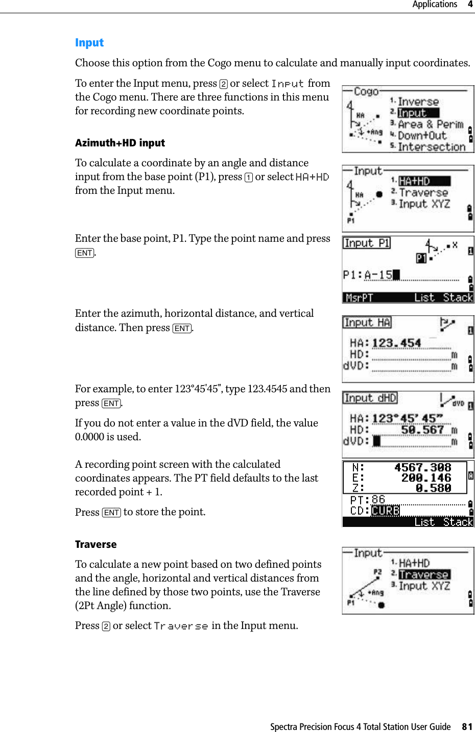 Spectra Precision Focus 4 Total Station User Guide     81Applications     4InputChoose this option from the Cogo menu to calculate and manually input coordinates.To enter the Input menu, press [2] or select Input from the Cogo menu. There are three functions in this menu for recording new coordinate points.Azimuth+HD inputTo calculate a coordinate by an angle and distance input from the base point (P1), press [1] or select HA+HD from the Input menu.Enter the base point, P1. Type the point name and press [ENT].Enter the azimuth, horizontal distance, and vertical distance. Then press [ENT].For example, to enter 123°45&apos;45&quot;, type 123.4545 and then press [ENT].If you do not enter a value in the dVD field, the value 0.0000 is used.A recording point screen with the calculated coordinates appears. The PT field defaults to the last recorded point + 1.Press [ENT] to store the point.TraverseTo calculate a new point based on two defined points and the angle, horizontal and vertical distances from the line defined by those two points, use the Traverse (2Pt Angle) function.Press [2] or select Traverse in the Input menu.