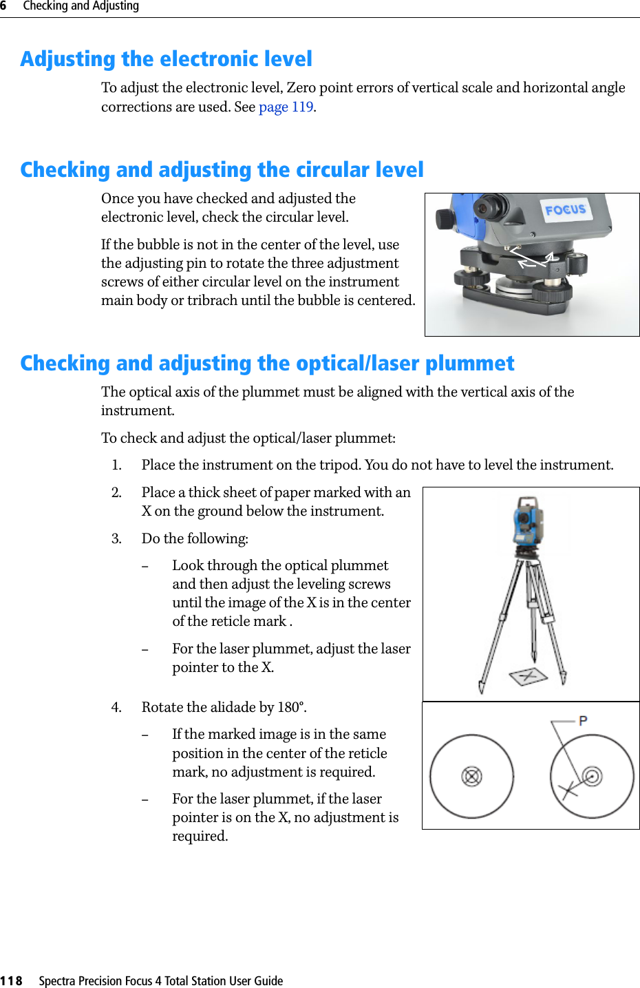 6     Checking and Adjusting118     Spectra Precision Focus 4 Total Station User GuideAdjusting the electronic levelTo adjust the electronic level, Zero point errors of vertical scale and horizontal angle corrections are used. See page 119. Checking and adjusting the circular levelOnce you have checked and adjusted the electronic level, check the circular level.If the bubble is not in the center of the level, use the adjusting pin to rotate the three adjustment screws of either circular level on the instrument main body or tribrach until the bubble is centered.Checking and adjusting the optical/laser plummetThe optical axis of the plummet must be aligned with the vertical axis of the instrument.To check and adjust the optical/laser plummet:1. Place the instrument on the tripod. You do not have to level the instrument.2. Place a thick sheet of paper marked with an X on the ground below the instrument.3. Do the following:–Look through the optical plummet and then adjust the leveling screws until the image of the X is in the center of the reticle mark .–For the laser plummet, adjust the laser pointer to the X.4. Rotate the alidade by 180°. –If the marked image is in the same position in the center of the reticle mark, no adjustment is required.–For the laser plummet, if the laser pointer is on the X, no adjustment is required.