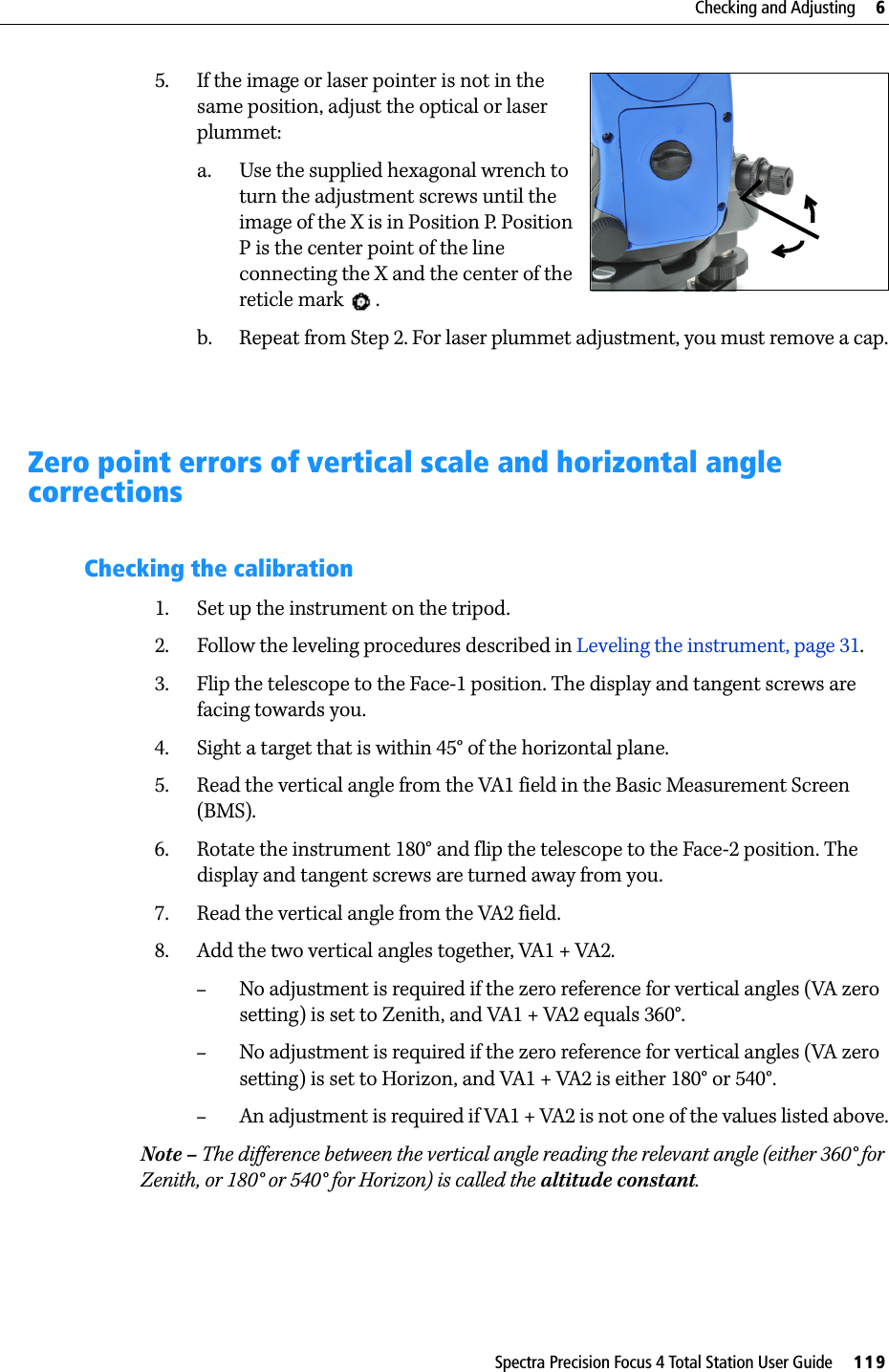 Spectra Precision Focus 4 Total Station User Guide     119Checking and Adjusting     65. If the image or laser pointer is not in the same position, adjust the optical or laser plummet:a. Use the supplied hexagonal wrench to turn the adjustment screws until the image of the X is in Position P. Position P is the center point of the line connecting the X and the center of the reticle mark  .b. Repeat from Step 2. For laser plummet adjustment, you must remove a cap.Zero point errors of vertical scale and horizontal angle correctionsChecking the calibration1. Set up the instrument on the tripod.2. Follow the leveling procedures described in Leveling the instrument, page 31.3. Flip the telescope to the Face-1 position. The display and tangent screws are facing towards you.4. Sight a target that is within 45° of the horizontal plane.5. Read the vertical angle from the VA1 field in the Basic Measurement Screen (BMS).6. Rotate the instrument 180° and flip the telescope to the Face-2 position. The display and tangent screws are turned away from you.7. Read the vertical angle from the VA2 field.8. Add the two vertical angles together, VA1 + VA2.–No adjustment is required if the zero reference for vertical angles (VA zero setting) is set to Zenith, and VA1 + VA2 equals 360°. –No adjustment is required if the zero reference for vertical angles (VA zero setting) is set to Horizon, and VA1 + VA2 is either 180° or 540°.–An adjustment is required if VA1 + VA2 is not one of the values listed above.Note – The difference between the vertical angle reading the relevant angle (either 360° for Zenith, or 180° or 540° for Horizon) is called the altitude constant.