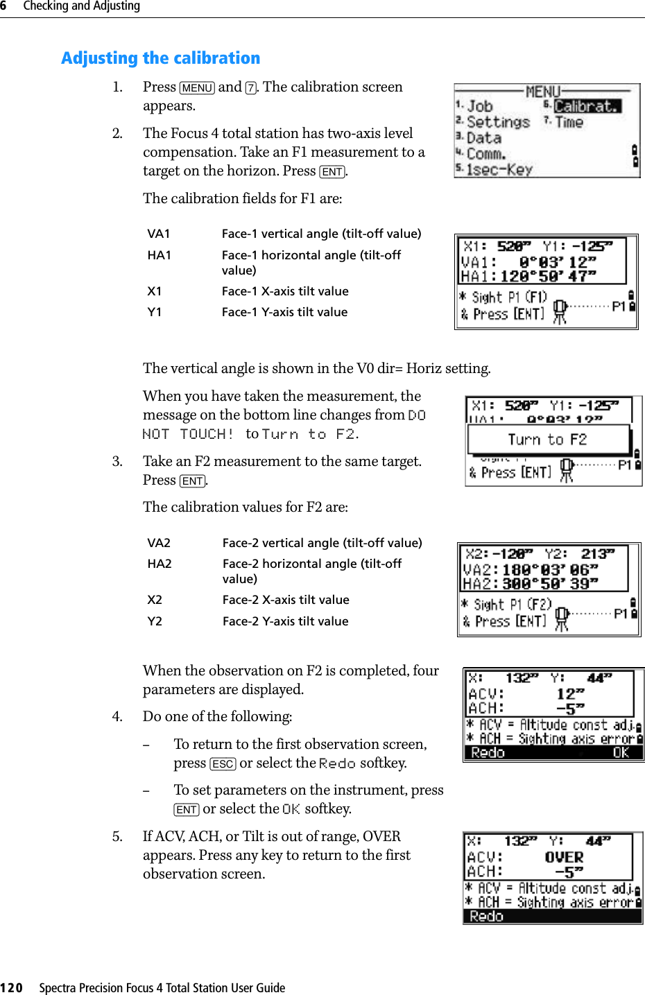 6     Checking and Adjusting120     Spectra Precision Focus 4 Total Station User GuideAdjusting the calibration1. Press [MENU] and [7]. The calibration screen appears.2. The Focus 4 total station has two-axis level compensation. Take an F1 measurement to a target on the horizon. Press [ENT].The calibration fields for F1 are: The vertical angle is shown in the V0 dir= Horiz setting.When you have taken the measurement, the message on the bottom line changes from DO NOT TOUCH! to Turn to F2.3. Take an F2 measurement to the same target. Press [ENT].The calibration values for F2 are: When the observation on F2 is completed, four parameters are displayed.4. Do one of the following:–To return to the first observation screen, press [ESC] or select the Redo softkey. –To set parameters on the instrument, press [ENT] or select the OK softkey.5. If ACV, ACH, or Tilt is out of range, OVER appears. Press any key to return to the first observation screen.VA1 Face-1 vertical angle (tilt-off value)HA1 Face-1 horizontal angle (tilt-off value)X1 Face-1 X-axis tilt valueY1 Face-1 Y-axis tilt valueVA2 Face-2 vertical angle (tilt-off value)HA2 Face-2 horizontal angle (tilt-off value)X2 Face-2 X-axis tilt valueY2 Face-2 Y-axis tilt value