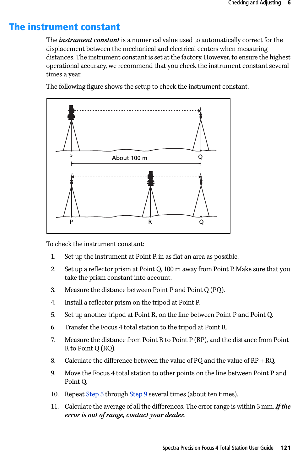 Spectra Precision Focus 4 Total Station User Guide     121Checking and Adjusting     6The instrument constantThe instrument constant is a numerical value used to automatically correct for the displacement between the mechanical and electrical centers when measuring distances. The instrument constant is set at the factory. However, to ensure the highest operational accuracy, we recommend that you check the instrument constant several times a year.The following figure shows the setup to check the instrument constant.To check the instrument constant:1. Set up the instrument at Point P, in as flat an area as possible.2. Set up a reflector prism at Point Q, 100 m away from Point P. Make sure that you take the prism constant into account.3. Measure the distance between Point P and Point Q (PQ).4. Install a reflector prism on the tripod at Point P.5. Set up another tripod at Point R, on the line between Point P and Point Q.6. Transfer the Focus 4 total station to the tripod at Point R.7. Measure the distance from Point R to Point P (RP), and the distance from Point R to Point Q (RQ).8. Calculate the difference between the value of PQ and the value of RP + RQ.9. Move the Focus 4 total station to other points on the line between Point P and Point Q.10. Repeat Step 5 through Step 9 several times (about ten times).11. Calculate the average of all the differences. The error range is within 3 mm. If the error is out of range, contact your dealer.About 100 mPQPRQ