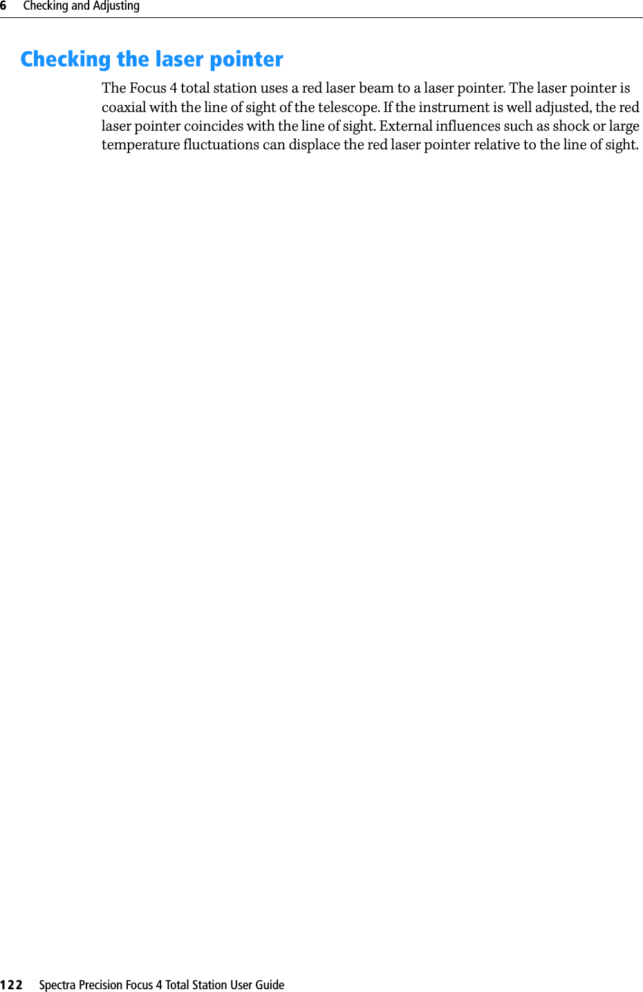 6     Checking and Adjusting122     Spectra Precision Focus 4 Total Station User GuideChecking the laser pointerThe Focus 4 total station uses a red laser beam to a laser pointer. The laser pointer is coaxial with the line of sight of the telescope. If the instrument is well adjusted, the red laser pointer coincides with the line of sight. External influences such as shock or large temperature fluctuations can displace the red laser pointer relative to the line of sight.