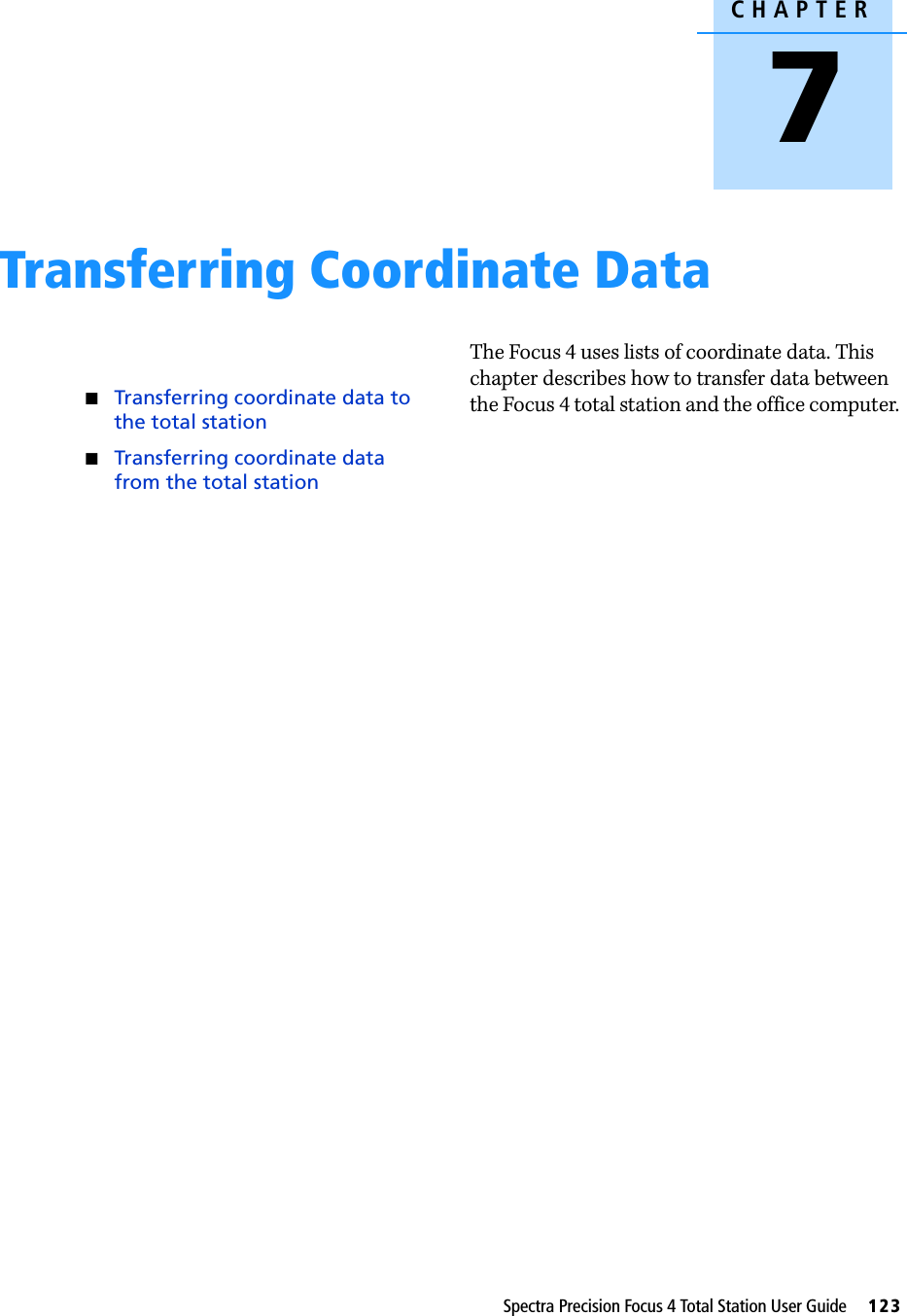 CHAPTER7Spectra Precision Focus 4 Total Station User Guide     123Transferring Coordinate Data 7Transferring coordinate data to the total stationTransferring coordinate data from the total stationThe Focus 4 uses lists of coordinate data. This chapter describes how to transfer data between the Focus 4 total station and the office computer. 