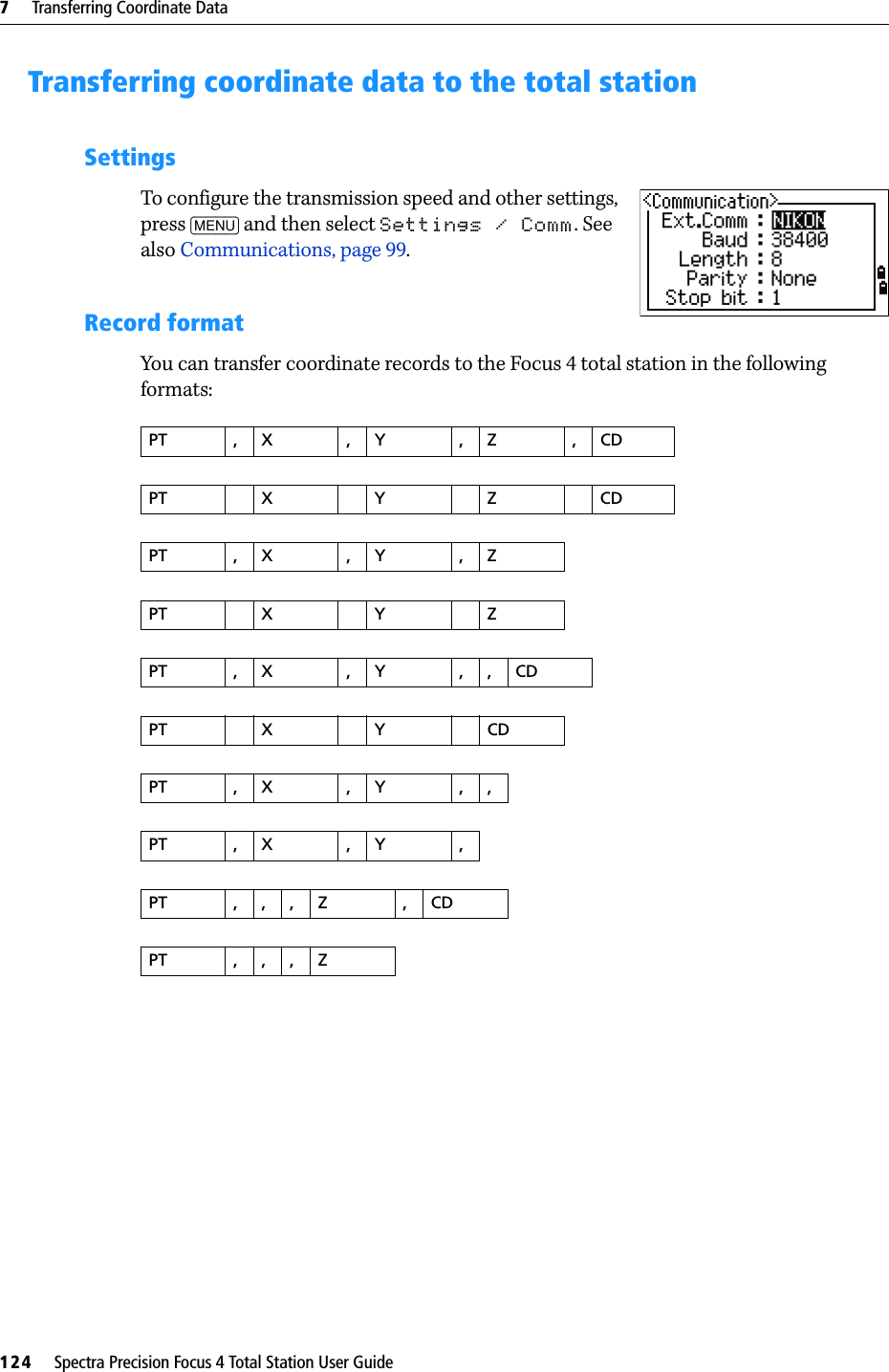 7     Transferring Coordinate Data124     Spectra Precision Focus 4 Total Station User GuideTransferring coordinate data to the total stationSettingsTo configure the transmission speed and other settings, press [MENU] and then select Settings / Comm. See also Communications, page 99.Record formatYou can transfer coordinate records to the Focus 4 total station in the following formats:PT ,X ,Y ,Z ,CDPTXYZCDPT ,X ,Y ,ZPTXYZPT ,X ,Y ,,CDPTXYCDPT ,X ,Y ,,PT ,X ,Y ,PT ,,,Z ,CDPT ,,,Z