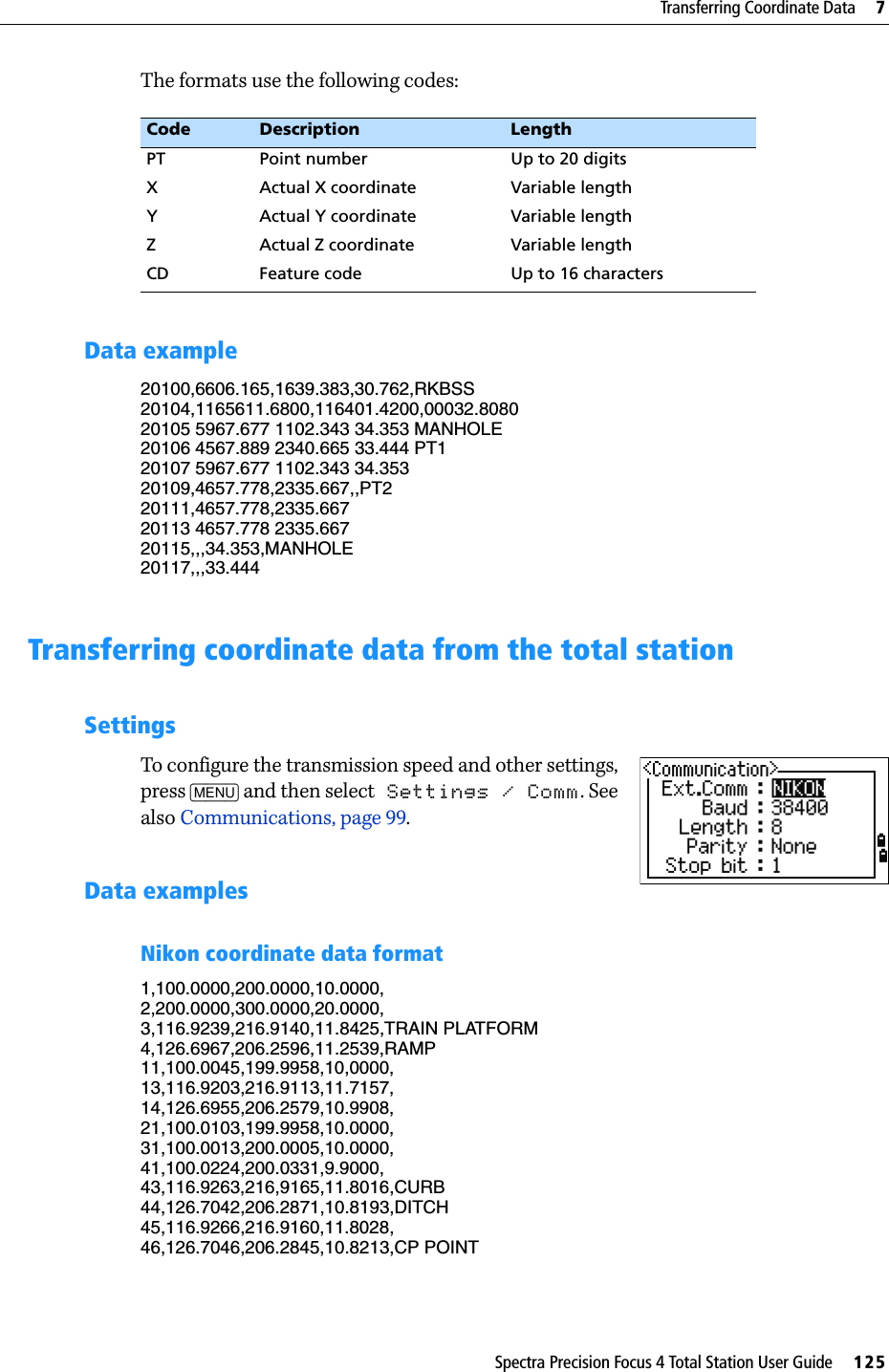 Spectra Precision Focus 4 Total Station User Guide     125Transferring Coordinate Data     7The formats use the following codes:Data example20100,6606.165,1639.383,30.762,RKBSS20104,1165611.6800,116401.4200,00032.808020105 5967.677 1102.343 34.353 MANHOLE20106 4567.889 2340.665 33.444 PT120107 5967.677 1102.343 34.35320109,4657.778,2335.667,,PT220111,4657.778,2335.66720113 4657.778 2335.66720115,,,34.353,MANHOLE20117,,,33.444Transferring coordinate data from the total stationSettingsTo configure the transmission speed and other settings, press [MENU] and then select Settings / Comm. See also Communications, page 99.Data examplesNikon coordinate data format1,100.0000,200.0000,10.0000,2,200.0000,300.0000,20.0000,3,116.9239,216.9140,11.8425,TRAIN PLATFORM4,126.6967,206.2596,11.2539,RAMP11,100.0045,199.9958,10,0000,13,116.9203,216.9113,11.7157,14,126.6955,206.2579,10.9908,21,100.0103,199.9958,10.0000,31,100.0013,200.0005,10.0000,41,100.0224,200.0331,9.9000,43,116.9263,216,9165,11.8016,CURB44,126.7042,206.2871,10.8193,DITCH45,116.9266,216.9160,11.8028,46,126.7046,206.2845,10.8213,CP POINTCode Description LengthPT Point number Up to 20 digitsX Actual X coordinate Variable lengthY Actual Y coordinate Variable lengthZ Actual Z coordinate Variable lengthCD Feature code Up to 16 characters