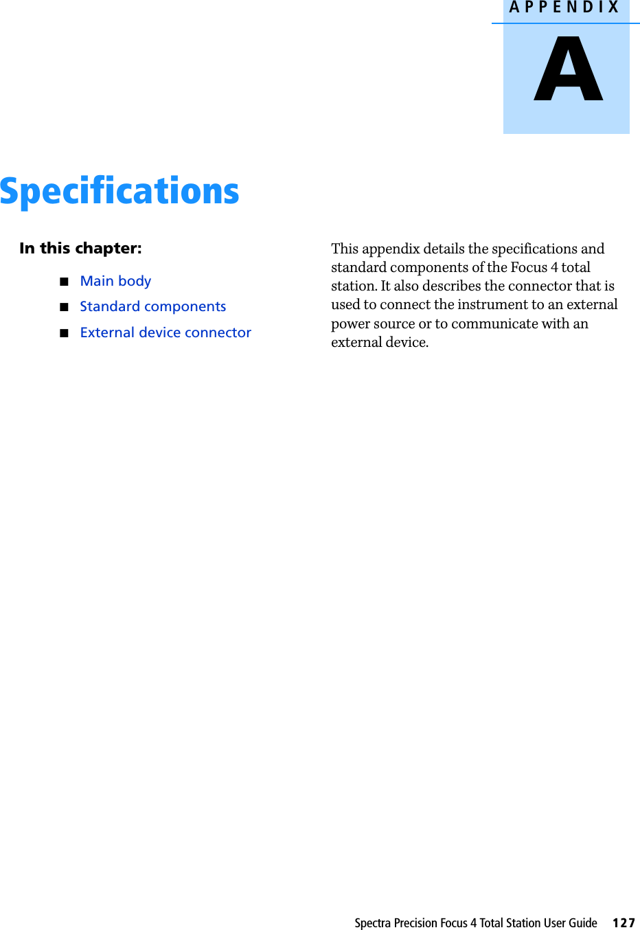 APPENDIXASpectra Precision Focus 4 Total Station User Guide     127Specifications AIn this chapter:Main bodyStandard componentsExternal device connectorThis appendix details the specifications and standard components of the Focus 4 total station. It also describes the connector that is used to connect the instrument to an external power source or to communicate with an external device.