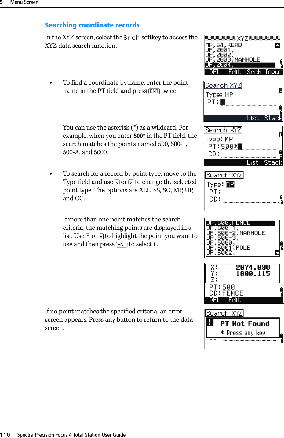 5     Menu Screen110     Spectra Precision Focus 4 Total Station User GuideSearching coordinate recordsIn the XYZ screen, select the Srch softkey to access the XYZ data search function.•To find a coordinate by name, enter the point name in the PT field and press [ENT] twice.You can use the asterisk (*) as a wildcard. For example, when you enter 500* in the PT field, the search matches the points named 500, 500-1, 500-A, and 5000.•To search for a record by point type, move to the Type field and use [&lt;] or [&gt;] to change the selected point type. The options are ALL, SS, SO, MP, UP, and CC.If more than one point matches the search criteria, the matching points are displayed in a list. Use [^] or [v] to highlight the point you want to use and then press [ENT] to select it.If no point matches the specified criteria, an error screen appears. Press any button to return to the data screen.