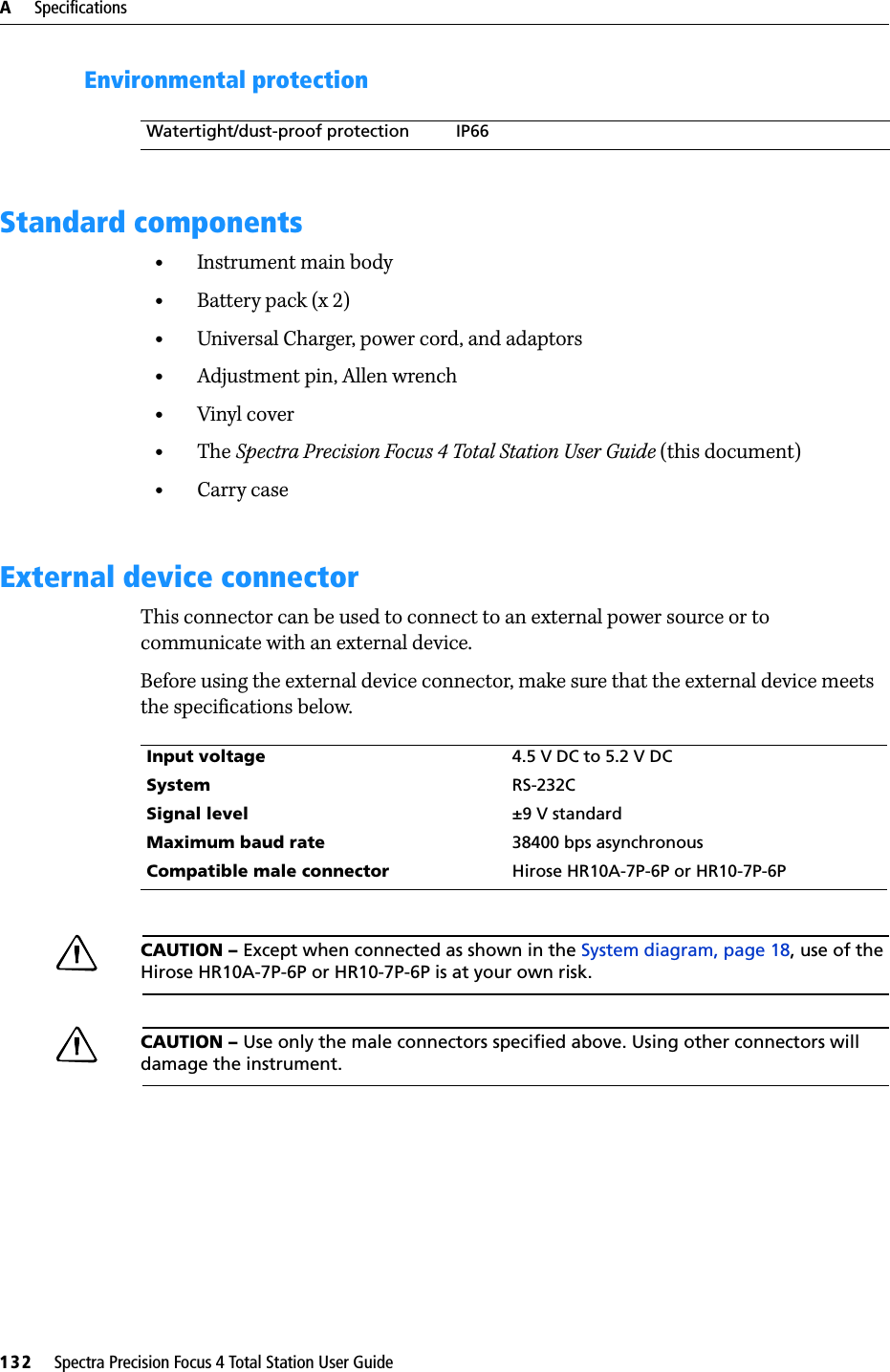 A     Specifications132     Spectra Precision Focus 4 Total Station User GuideEnvironmental protectionStandard components•Instrument main body•Battery pack (x 2)•Universal Charger, power cord, and adaptors•Adjustment pin, Allen wrench•Vinyl cover•The Spectra Precision Focus 4 Total Station User Guide (this document) •Carry caseExternal device connectorThis connector can be used to connect to an external power source or to communicate with an external device.Before using the external device connector, make sure that the external device meets the specifications below.CCAUTION – Except when connected as shown in the System diagram, page 18, use of the Hirose HR10A-7P-6P or HR10-7P-6P is at your own risk.CCAUTION – Use only the male connectors specified above. Using other connectors will damage the instrument.Watertight/dust-proof protection IP66Input voltage 4.5 V DC to 5.2 V DCSystem RS-232CSignal level ±9 V standardMaximum baud rate 38400 bps asynchronousCompatible male connector Hirose HR10A-7P-6P or HR10-7P-6P