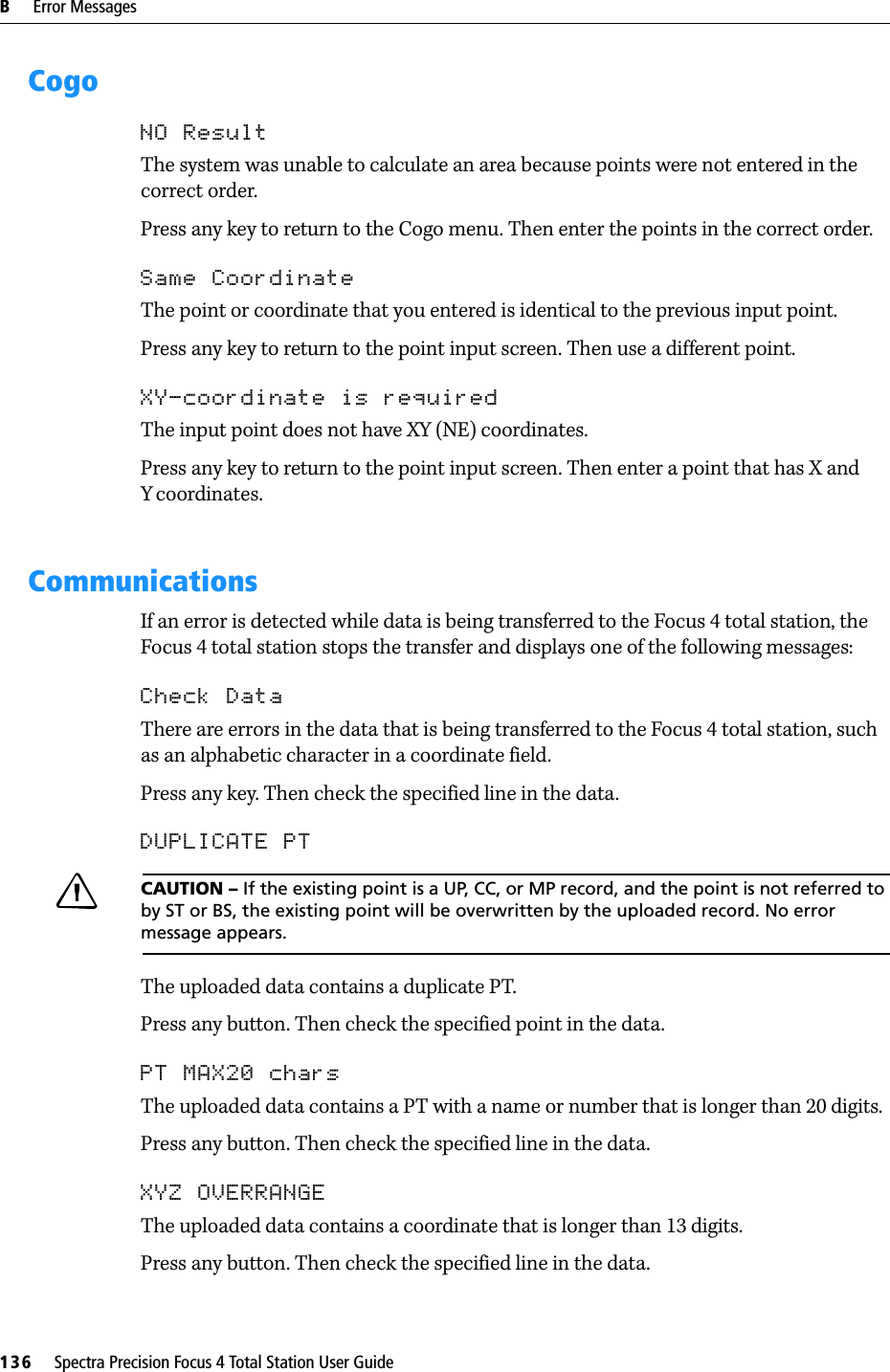 B     Error Messages136     Spectra Precision Focus 4 Total Station User GuideCogoNO ResultThe system was unable to calculate an area because points were not entered in the correct order. Press any key to return to the Cogo menu. Then enter the points in the correct order.Same CoordinateThe point or coordinate that you entered is identical to the previous input point.Press any key to return to the point input screen. Then use a different point.XY-coordinate is requiredThe input point does not have XY (NE) coordinates. Press any key to return to the point input screen. Then enter a point that has X and Ycoordinates.CommunicationsIf an error is detected while data is being transferred to the Focus 4 total station, the Focus 4 total station stops the transfer and displays one of the following messages:Check DataThere are errors in the data that is being transferred to the Focus 4 total station, such as an alphabetic character in a coordinate field.Press any key. Then check the specified line in the data.DUPLICATE PTCCAUTION – If the existing point is a UP, CC, or MP record, and the point is not referred to by ST or BS, the existing point will be overwritten by the uploaded record. No error message appears.The uploaded data contains a duplicate PT.Press any button. Then check the specified point in the data.PT MAX20 charsThe uploaded data contains a PT with a name or number that is longer than 20 digits.Press any button. Then check the specified line in the data.XYZ OVERRANGEThe uploaded data contains a coordinate that is longer than 13 digits.Press any button. Then check the specified line in the data.