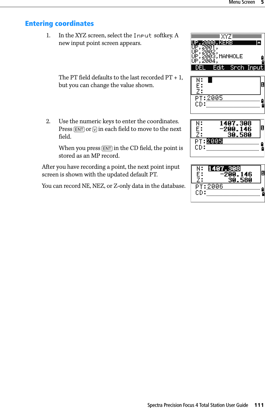 Spectra Precision Focus 4 Total Station User Guide     111Menu Screen     5Entering coordinates1. In the XYZ screen, select the Input softkey. A new input point screen appears.The PT field defaults to the last recorded PT + 1, but you can change the value shown.2. Use the numeric keys to enter the coordinates. Press [ENT] or [v] in each field to move to the next field.When you press [ENT] in the CD field, the point is stored as an MP record.After you have recording a point, the next point input screen is shown with the updated default PT.You can record NE, NEZ, or Z-only data in the database.