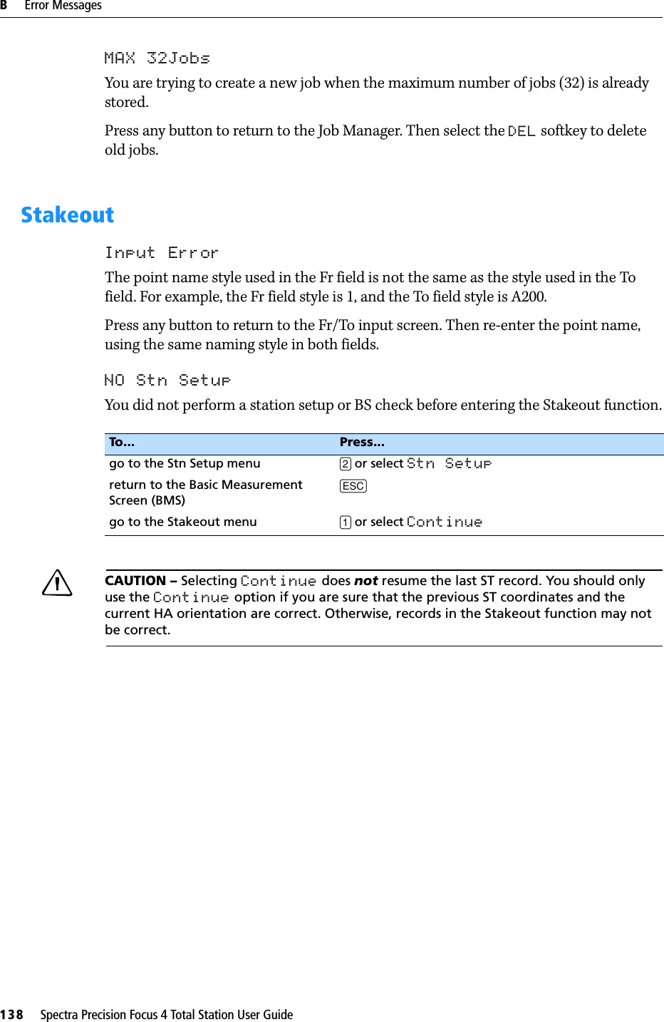 B     Error Messages138     Spectra Precision Focus 4 Total Station User GuideMAX 32JobsYou are trying to create a new job when the maximum number of jobs (32) is already stored.Press any button to return to the Job Manager. Then select the DEL softkey to delete old jobs.StakeoutInput ErrorThe point name style used in the Fr field is not the same as the style used in the To field. For example, the Fr field style is 1, and the To field style is A200.Press any button to return to the Fr/To input screen. Then re-enter the point name, using the same naming style in both fields.NO Stn SetupYou did not perform a station setup or BS check before entering the Stakeout function.CCAUTION – Selecting Continue does not resume the last ST record. You should only use the Continue option if you are sure that the previous ST coordinates and the current HA orientation are correct. Otherwise, records in the Stakeout function may not be correct.To... Press...go to the Stn Setup menu [2] or select Stn Setup return to the Basic Measurement Screen (BMS)[ESC]go to the Stakeout menu [1] or select Continue