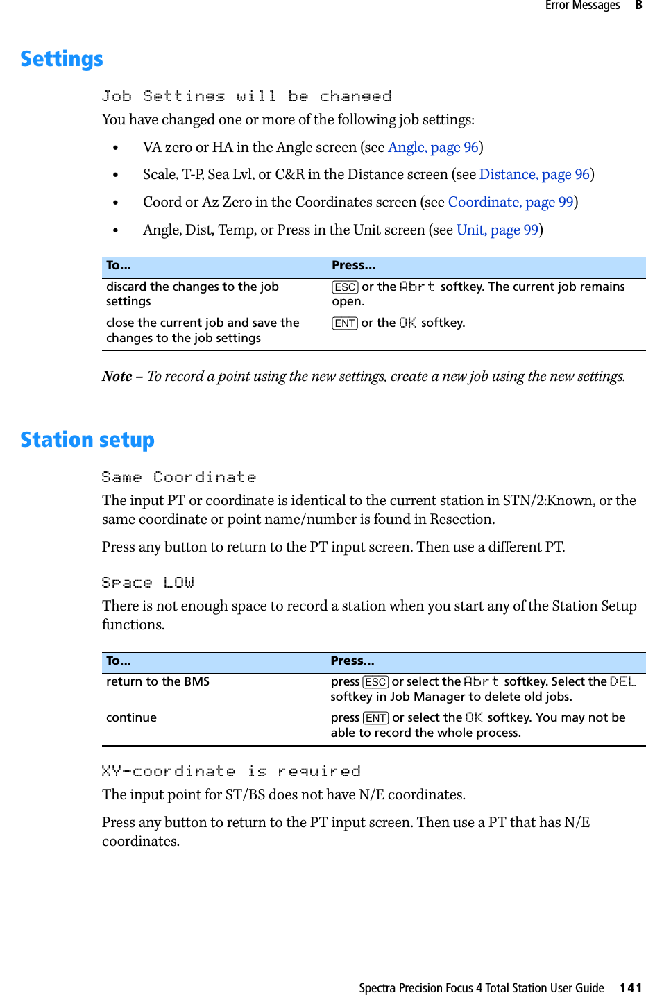 Spectra Precision Focus 4 Total Station User Guide     141Error Messages     BSettingsJob Settings will be changedYou have changed one or more of the following job settings:•VA zero or HA in the Angle screen (see Angle, page 96)•Scale, T-P, Sea Lvl, or C&amp;R in the Distance screen (see Distance, page 96)•Coord or Az Zero in the Coordinates screen (see Coordinate, page 99)•Angle, Dist, Temp, or Press in the Unit screen (see Unit, page 99)Note – To record a point using the new settings, create a new job using the new settings.Station setupSame CoordinateThe input PT or coordinate is identical to the current station in STN/2:Known, or the same coordinate or point name/number is found in Resection.Press any button to return to the PT input screen. Then use a different PT.Space LOWThere is not enough space to record a station when you start any of the Station Setup functions.XY-coordinate is requiredThe input point for ST/BS does not have N/E coordinates.Press any button to return to the PT input screen. Then use a PT that has N/E coordinates.To... Press...discard the changes to the job settings[ESC] or the Abrt softkey. The current job remains open.close the current job and save the changes to the job settings[ENT] or the OK softkey.To... Press...return to the BMS press [ESC] or select the Abrt softkey. Select the DEL softkey in Job Manager to delete old jobs.continue press [ENT] or select the OK softkey. You may not be able to record the whole process.