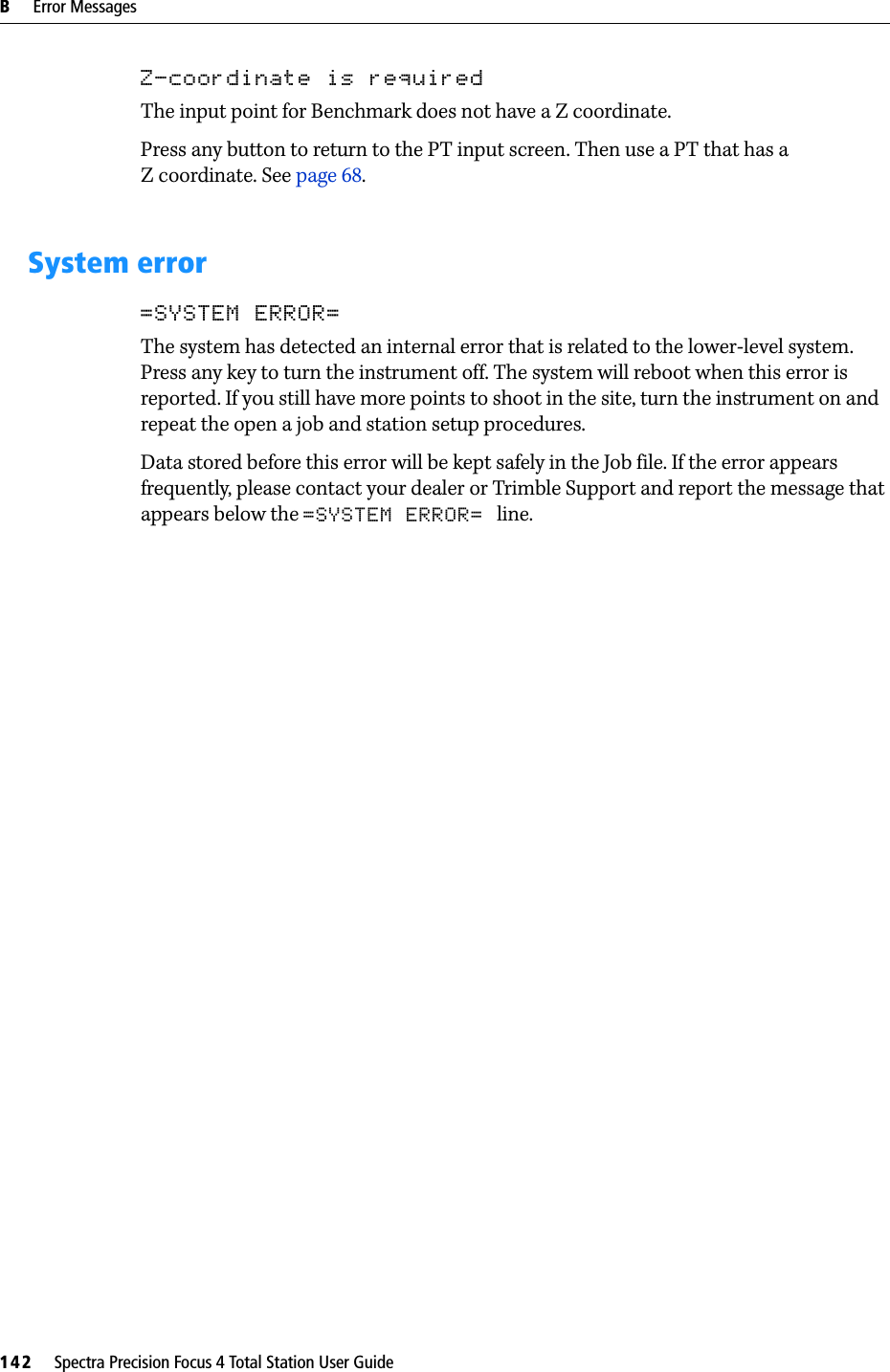 B     Error Messages142     Spectra Precision Focus 4 Total Station User GuideZ-coordinate is requiredThe input point for Benchmark does not have a Z coordinate.Press any button to return to the PT input screen. Then use a PT that has a Z coordinate. See page 68.System error=SYSTEM ERROR=The system has detected an internal error that is related to the lower-level system. Press any key to turn the instrument off. The system will reboot when this error is reported. If you still have more points to shoot in the site, turn the instrument on and repeat the open a job and station setup procedures.Data stored before this error will be kept safely in the Job file. If the error appears frequently, please contact your dealer or Trimble Support and report the message that appears below the =SYSTEM ERROR= line.