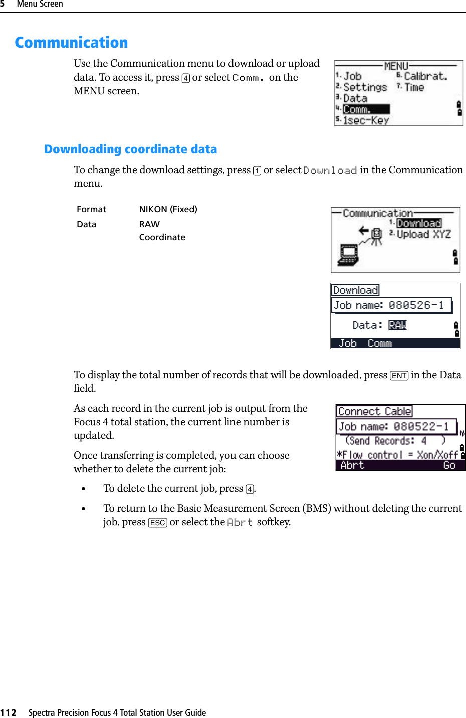 5     Menu Screen112     Spectra Precision Focus 4 Total Station User GuideCommunicationUse the Communication menu to download or upload data. To access it, press [4] or select Comm. on the MENU screen.Downloading coordinate dataTo change the download settings, press [1] or select Download in the Communication menu.To display the total number of records that will be downloaded, press [ENT] in the Data field.As each record in the current job is output from the Focus 4 total station, the current line number is updated.Once transferring is completed, you can choose whether to delete the current job:•To delete the current job, press [4]. •To return to the Basic Measurement Screen (BMS) without deleting the current job, press [ESC] or select the Abrt softkey.Format NIKON (Fixed)Data RAWCoordinate