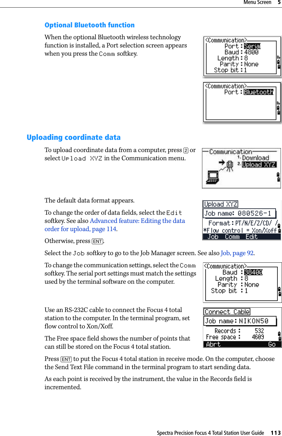 Spectra Precision Focus 4 Total Station User Guide     113Menu Screen     5Optional Bluetooth functionWhen the optional Bluetooth wireless technology function is installed, a Port selection screen appears when you press the Comm softkey.Uploading coordinate dataTo upload coordinate data from a computer, press [2] or select Upload XYZ in the Communication menu. The default data format appears.To change the order of data fields, select the Edit softkey. See also Advanced feature: Editing the data order for upload, page 114.Otherwise, press [ENT].Select the Job softkey to go to the Job Manager screen. See also Job, page 92.To change the communication settings, select the Comm softkey. The serial port settings must match the settings used by the terminal software on the computer.Use an RS-232C cable to connect the Focus 4 total station to the computer. In the terminal program, set flow control to Xon/Xoff.The Free space field shows the number of points that can still be stored on the Focus 4 total station.Press [ENT] to put the Focus 4 total station in receive mode. On the computer, choose the Send Text File command in the terminal program to start sending data.As each point is received by the instrument, the value in the Records field is incremented.