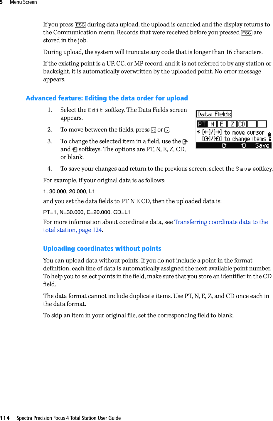5     Menu Screen114     Spectra Precision Focus 4 Total Station User GuideIf you press [ESC] during data upload, the upload is canceled and the display returns to the Communication menu. Records that were received before you pressed [ESC] are stored in the job.During upload, the system will truncate any code that is longer than 16 characters.If the existing point is a UP, CC, or MP record, and it is not referred to by any station or backsight, it is automatically overwritten by the uploaded point. No error message appears.Advanced feature: Editing the data order for upload1. Select the Edit softkey. The Data Fields screen appears.2. To move between the fields, press [&lt;] or [&gt;].3. To change the selected item in a field, use the   and   softkeys. The options are PT, N, E, Z, CD, or blank.4. To save your changes and return to the previous screen, select the Save softkey.For example, if your original data is as follows:1, 30.000, 20.000, L1and you set the data fields to PT N E CD, then the uploaded data is:PT=1, N=30.000, E=20.000, CD=L1For more information about coordinate data, see Transferring coordinate data to the total station, page 124.Uploading coordinates without pointsYou can upload data without points. If you do not include a point in the format definition, each line of data is automatically assigned the next available point number. To help you to select points in the field, make sure that you store an identifier in the CD field.The data format cannot include duplicate items. Use PT, N, E, Z, and CD once each in the data format.To skip an item in your original file, set the corresponding field to blank.