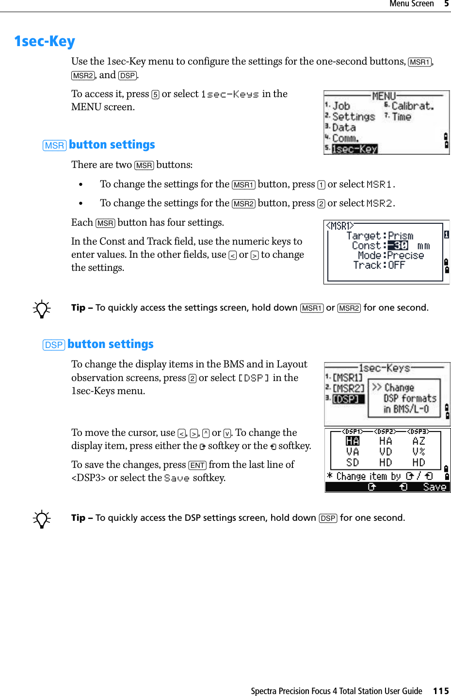 Spectra Precision Focus 4 Total Station User Guide     115Menu Screen     51sec-KeyUse the 1sec-Key menu to configure the settings for the one-second buttons, [MSR1], [MSR2], and [DSP].To access it, press [5] or select 1sec-Keys in the MENU screen.[MSR] button settingsThere are two [MSR] buttons: •To change the settings for the [MSR1] button, press [1] or select MSR1.•To change the settings for the [MSR2] button, press [2] or select MSR2.Each [MSR] button has four settings.In the Const and Track field, use the numeric keys to enter values. In the other fields, use [&lt;] or [&gt;] to change the settings.BTip – To quickly access the settings screen, hold down [MSR1] or [MSR2] for one second.[DSP] button settingsTo change the display items in the BMS and in Layout observation screens, press [2] or select [DSP] in the 1sec-Keys menu.To move the cursor, use [&lt;], [&gt;], [^] or [v]. To change the display item, press either the   softkey or the   softkey.To save the changes, press [ENT] from the last line of &lt;DSP3&gt; or select the Save softkey.BTip – To quickly access the DSP settings screen, hold down [DSP] for one second.