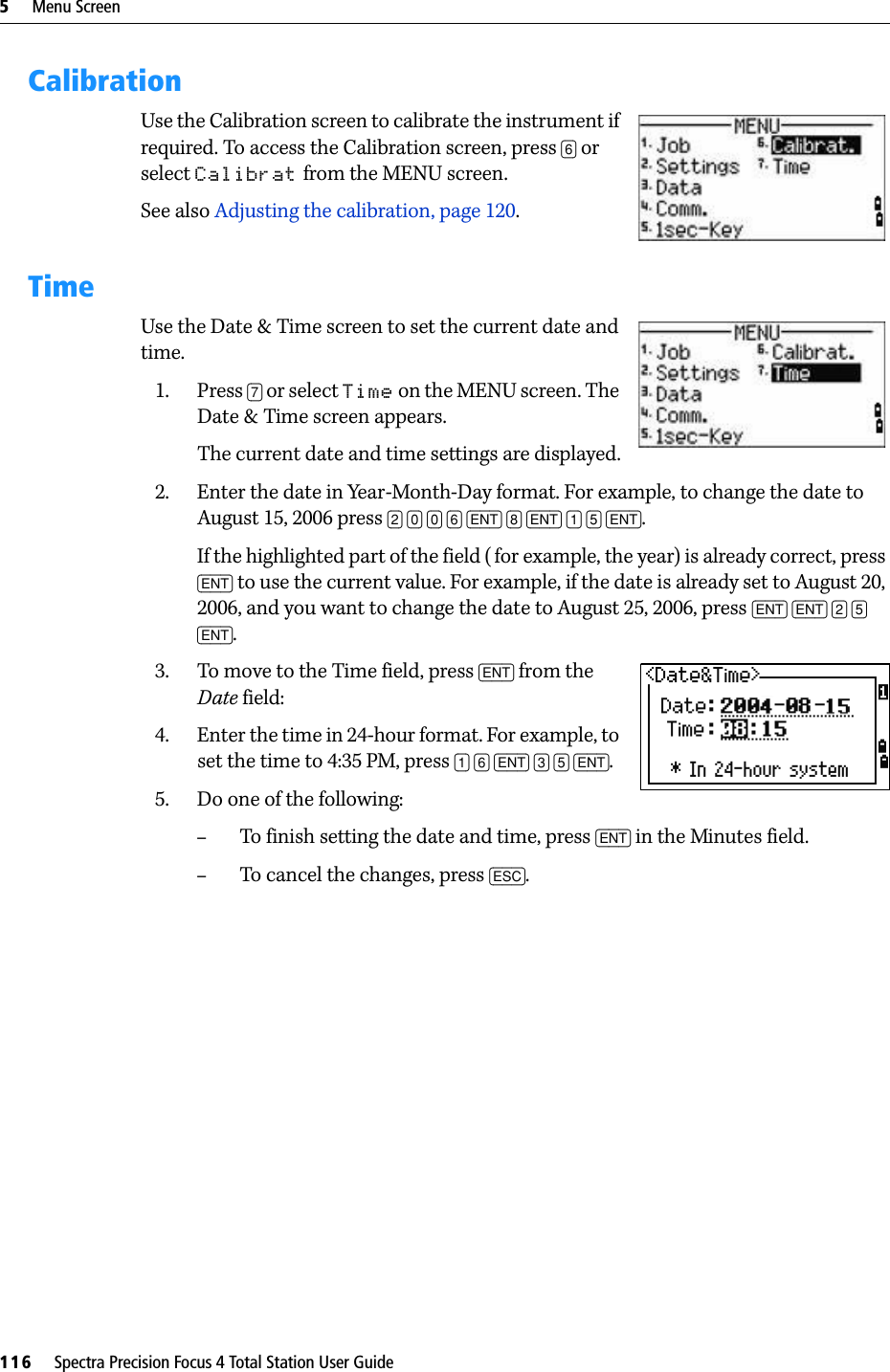 5     Menu Screen116     Spectra Precision Focus 4 Total Station User GuideCalibrationUse the Calibration screen to calibrate the instrument if required. To access the Calibration screen, press [6] or select Calibrat from the MENU screen.See also Adjusting the calibration, page 120.TimeUse the Date &amp; Time screen to set the current date and time. 1. Press [7] or select Time on the MENU screen. The Date &amp; Time screen appears.The current date and time settings are displayed.2. Enter the date in Year-Month-Day format. For example, to change the date to August 15, 2006 press [2] [0] [0] [6] [ENT] [8] [ENT] [1] [5] [ENT].If the highlighted part of the field ( for example, the year) is already correct, press [ENT] to use the current value. For example, if the date is already set to August 20, 2006, and you want to change the date to August 25, 2006, press [ENT] [ENT] [2] [5] [ENT].3. To move to the Time field, press [ENT] from the Date field:4. Enter the time in 24-hour format. For example, to set the time to 4:35 PM, press [1] [6] [ENT] [3] [5] [ENT].5. Do one of the following:–To finish setting the date and time, press [ENT] in the Minutes field. –To cancel the changes, press [ESC].
