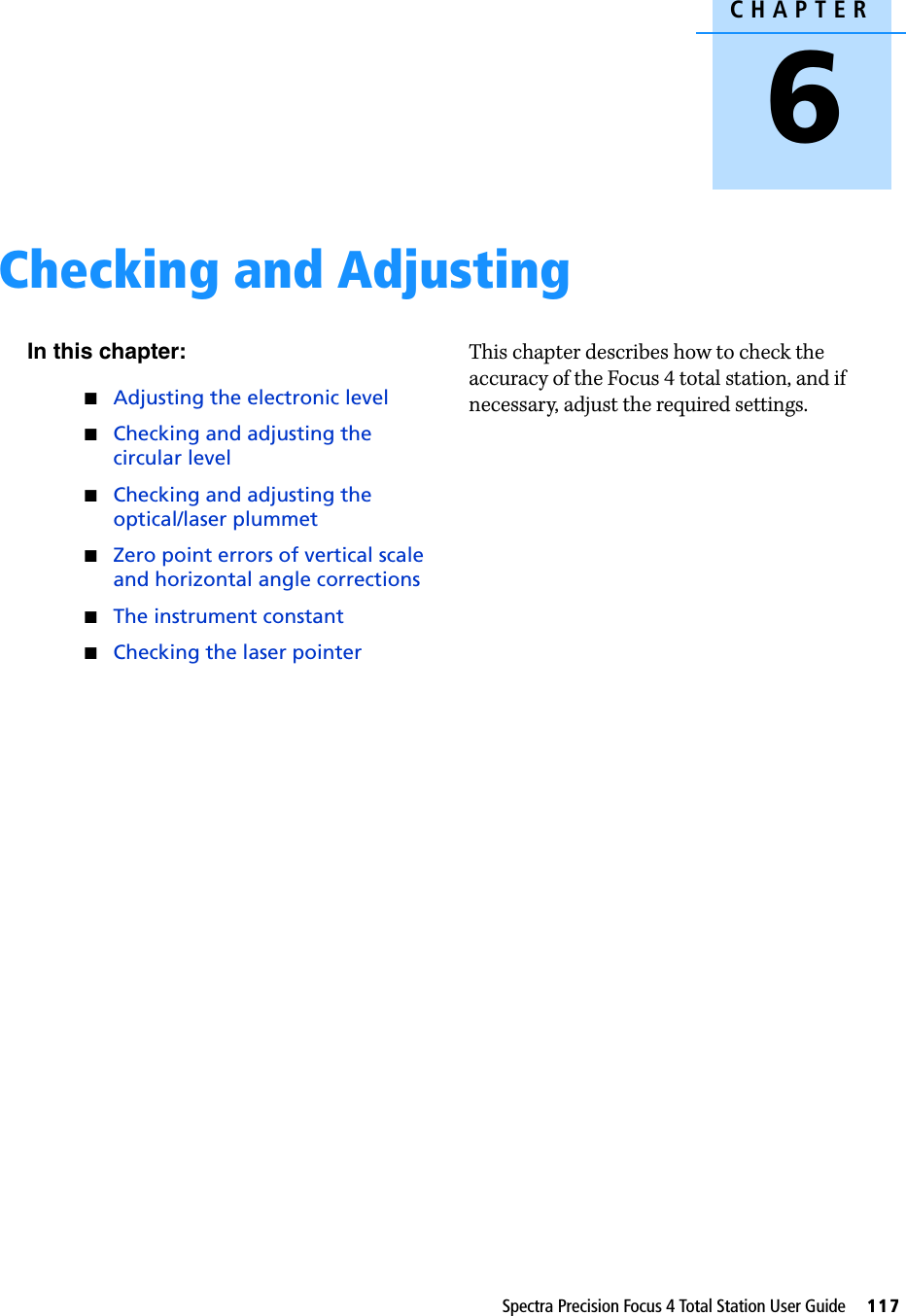 CHAPTER6Spectra Precision Focus 4 Total Station User Guide     117Checking and Adjusting 6In this chapter:Adjusting the electronic levelChecking and adjusting the circular levelChecking and adjusting the optical/laser plummetZero point errors of vertical scale and horizontal angle correctionsThe instrument constantChecking the laser pointerThis chapter describes how to check the accuracy of the Focus 4 total station, and if necessary, adjust the required settings.