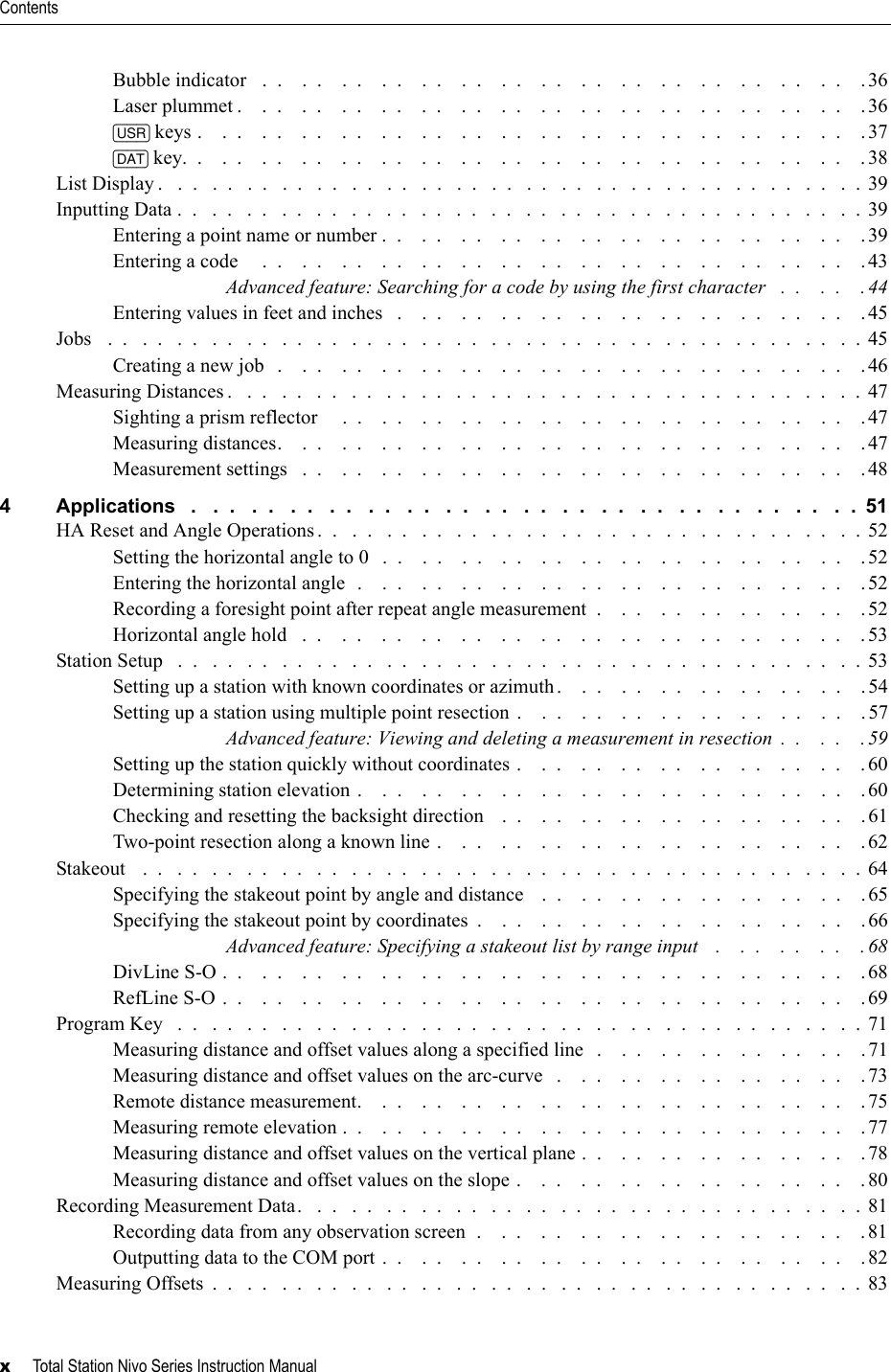 Contentsx     Total Station Nivo Series Instruction ManualBubble indicator   .  .    .  .    .  .    .  .    .  .    .  .    .  .    .  .    .  .    .  .    .  .    .  .    .  .    .  .    .  .    .36Laser plummet .    .  .    .  .    .  .    .  .    .  .    .  .    .  .    .  .    .  .    .  .    .  .    .  .    .  .    .  .    .  .    .36[USR] keys .    .  .    .  .    .  .    .  .    .  .    .  .    .  .    .  .    .  .    .  .    .  .    .  .    .  .    .  .    .  .    .  .    .37[DAT] key.  .    .  .    .  .    .  .    .  .    .  .    .  .    .  .    .  .    .  .    .  .    .  .    .  .    .  .    .  .    .  .    .  .    . 38List Display .   .  .   .  .   .  .   .  .   .  .   .  .   .  .   .  .   .  .   .  .   .  .   .  .   .  .   .  .   .  .   .  .   .  .   .  .   .  .   .  . 39Inputting Data .  .   .  .   .  .   .  .   .  .   .  .   .  .   .  .   .  .   .  .   .  .   .  .   .  .   .  .   .  .   .  .   .  .   .  .   .  .   .  .  39Entering a point name or number .  .    .  .    .  .    .  .    .  .    .  .    .  .    .  .    .  .    .  .    .  .    .  .    .39Entering a code     .  .    .  .    .  .    .  .    .  .    .  .    .  .    .  .    .  .    .  .    .  .    .  .    .  .    .  .    .  .    .43Advanced feature: Searching for a code by using the first character   .  .    .  .    . 44Entering values in feet and inches   .    .  .    .  .    .  .    .  .    .  .    .  .    .  .    .  .    .  .    .  .    .  .    .45Jobs   .  .   .  .   .  .   .  .   .  .   .  .   .  .   .  .   .  .   .  .   .  .   .  .   .  .   .  .   .  .   .  .   .  .   .  .   .  .   .  .   .  .   .  . 45Creating a new job   .    .  .    .  .    .  .    .  .    .  .    .  .    .  .    .  .    .  .    .  .    .  .    .  .    .  .    .  .    .46Measuring Distances .   .  .   .  .   .  .   .  .   .  .   .  .   .  .   .  .   .  .   .  .   .  .   .  .   .  .   .  .   .  .   .  .   .  .   .  .  47Sighting a prism reflector     .  .    .  .    .  .    .  .    .  .    .  .    .  .    .  .    .  .    .  .    .  .    .  .    .  .    . 47Measuring distances.    .  .    .  .    .  .    .  .    .  .    .  .    .  .    .  .    .  .    .  .    .  .    .  .    .  .    .  .    . 47Measurement settings   .  .    .  .    .  .    .  .    .  .    .  .    .  .    .  .    .  .    .  .    .  .    .  .    .  .    .  .    . 484 Applications   .   .  .   .  .   .  .   .  .   .  .   .  .   .  .   .  .   .  .   .  .   .  .   .  .   .  .   .  .   .  .   .  .   .  .  51HA Reset and Angle Operations .  .   .  .   .  .   .  .   .  .   .  .   .  .   .  .   .  .   .  .   .  .   .  .   .  .   .  .   .  .   .  . 52Setting the horizontal angle to 0   .  .    .  .    .  .    .  .    .  .    .  .    .  .    .  .    .  .    .  .    .  .    .  .    . 52Entering the horizontal angle  .    .  .    .  .    .  .    .  .    .  .    .  .    .  .    .  .    .  .    .  .    .  .    .  .    .52Recording a foresight point after repeat angle measurement  .    .  .    .  .    .  .    .  .    .  .    .  .    . 52Horizontal angle hold   .  .    .  .    .  .    .  .    .  .    .  .    .  .    .  .    .  .    .  .    .  .    .  .    .  .    .  .    . 53Station Setup   .  .   .  .   .  .   .  .   .  .   .  .   .  .   .  .   .  .   .  .   .  .   .  .   .  .   .  .   .  .   .  .   .  .   .  .   .  .   .  . 53Setting up a station with known coordinates or azimuth.    .  .    .  .    .  .    .  .    .  .    .  .    .  .    .54Setting up a station using multiple point resection .    .  .    .  .    .  .    .  .    .  .    .  .    .  .    .  .    . 57Advanced feature: Viewing and deleting a measurement in resection  .  .    .  .    .59Setting up the station quickly without coordinates .    .  .    .  .    .  .    .  .    .  .    .  .    .  .    .  .    .60Determining station elevation .    .  .    .  .    .  .    .  .    .  .    .  .    .  .    .  .    .  .    .  .    .  .    .  .    .60Checking and resetting the backsight direction    .  .    .  .    .  .    .  .    .  .    .  .    .  .    .  .    .  .    .61Two-point resection along a known line .    .  .    .  .    .  .    .  .    .  .    .  .    .  .    .  .    .  .    .  .    .62Stakeout   .  .   .  .   .  .   .  .   .  .   .  .   .  .   .  .   .  .   .  .   .  .   .  .   .  .   .  .   .  .   .  .   .  .   .  .   .  .   .  .   .  .  64Specifying the stakeout point by angle and distance    .  .    .  .    .  .    .  .    .  .    .  .    .  .    .  .    .65Specifying the stakeout point by coordinates  .    .  .    .  .    .  .    .  .    .  .    .  .    .  .    .  .    .  .    . 66Advanced feature: Specifying a stakeout list by range input    .    .  .    .  .    .  .    . 68DivLine S-O .  .    .  .    .  .    .  .    .  .    .  .    .  .    .  .    .  .    .  .    .  .    .  .    .  .    .  .    .  .    .  .    .68RefLine S-O .  .    .  .    .  .    .  .    .  .    .  .    .  .    .  .    .  .    .  .    .  .    .  .    .  .    .  .    .  .    .  .    .69Program Key   .  .   .  .   .  .   .  .   .  .   .  .   .  .   .  .   .  .   .  .   .  .   .  .   .  .   .  .   .  .   .  .   .  .   .  .   .  .   .  . 71Measuring distance and offset values along a specified line   .    .  .    .  .    .  .    .  .    .  .    .  .    .71Measuring distance and offset values on the arc-curve   .    .  .    .  .    .  .    .  .    .  .    .  .    .  .    .73Remote distance measurement.    .  .    .  .    .  .    .  .    .  .    .  .    .  .    .  .    .  .    .  .    .  .    .  .    .75Measuring remote elevation .  .    .  .    .  .    .  .    .  .    .  .    .  .    .  .    .  .    .  .    .  .    .  .    .  .    .77Measuring distance and offset values on the vertical plane .  .    .  .    .  .    .  .    .  .    .  .    .  .    .78Measuring distance and offset values on the slope .    .  .    .  .    .  .    .  .    .  .    .  .    .  .    .  .    .80Recording Measurement Data.   .  .   .  .   .  .   .  .   .  .   .  .   .  .   .  .   .  .   .  .   .  .   .  .   .  .   .  .   .  .   .  . 81Recording data from any observation screen  .    .  .    .  .    .  .    .  .    .  .    .  .    .  .    .  .    .  .    . 81Outputting data to the COM port .  .    .  .    .  .    .  .    .  .    .  .    .  .    .  .    .  .    .  .    .  .    .  .    .82Measuring Offsets  .  .   .  .   .  .   .  .   .  .   .  .   .  .   .  .   .  .   .  .   .  .   .  .   .  .   .  .   .  .   .  .   .  .   .  .   .  .  83