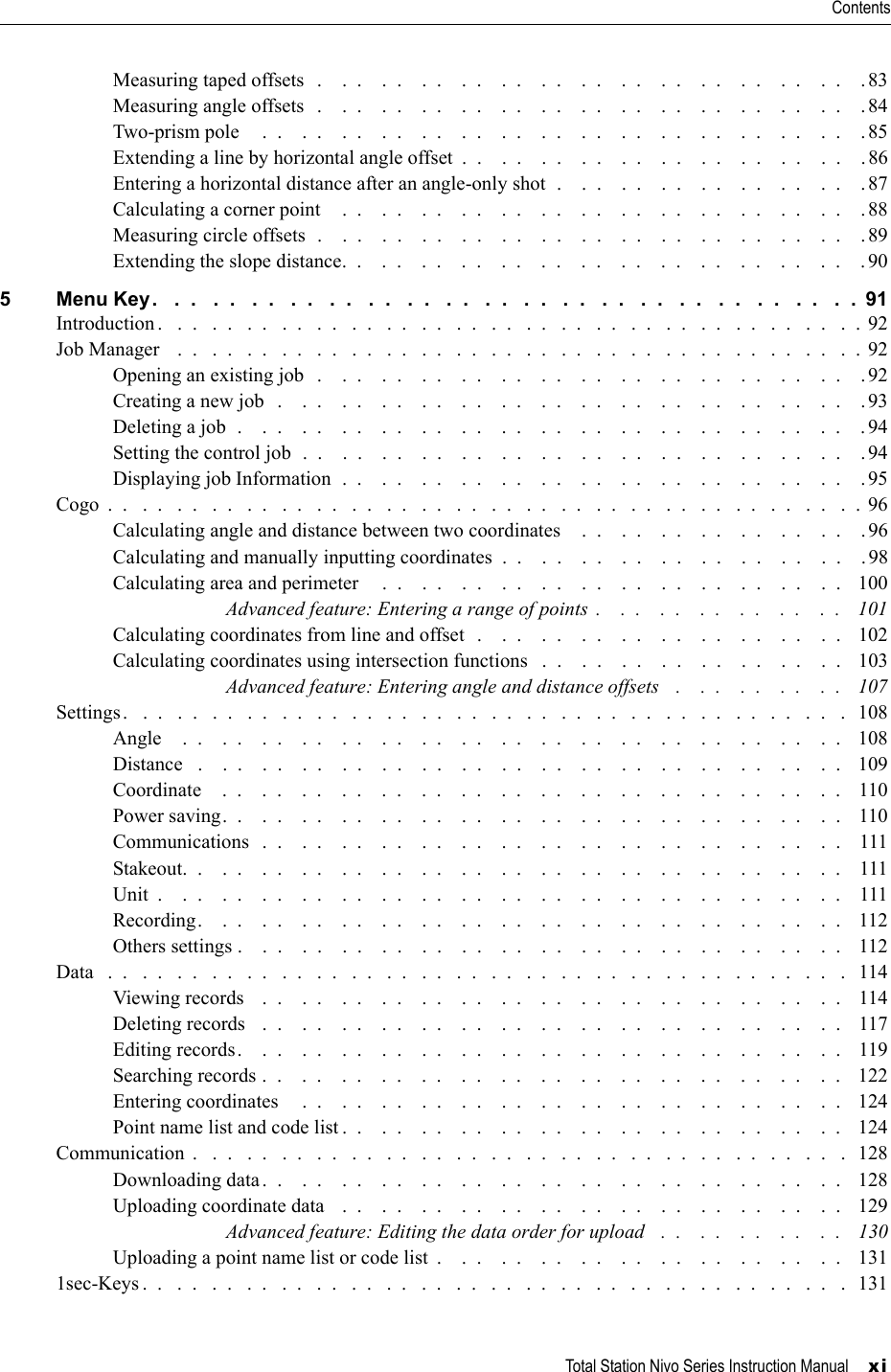 Total Station Nivo Series Instruction Manual     xiContentsMeasuring taped offsets   .    .  .    .  .    .  .    .  .    .  .    .  .    .  .    .  .    .  .    .  .    .  .    .  .    .  .    . 83Measuring angle offsets   .    .  .    .  .    .  .    .  .    .  .    .  .    .  .    .  .    .  .    .  .    .  .    .  .    .  .    . 84Two-prism pole     .  .    .  .    .  .    .  .    .  .    .  .    .  .    .  .    .  .    .  .    .  .    .  .    .  .    .  .    .  .    .85Extending a line by horizontal angle offset  .  .    .  .    .  .    .  .    .  .    .  .    .  .    .  .    .  .    .  .    .86Entering a horizontal distance after an angle-only shot  .    .  .    .  .    .  .    .  .    .  .    .  .    .  .    . 87Calculating a corner point    .  .    .  .    .  .    .  .    .  .    .  .    .  .    .  .    .  .    .  .    .  .    .  .    .  .    . 88Measuring circle offsets  .    .  .    .  .    .  .    .  .    .  .    .  .    .  .    .  .    .  .    .  .    .  .    .  .    .  .    . 89Extending the slope distance.  .    .  .    .  .    .  .    .  .    .  .    .  .    .  .    .  .    .  .    .  .    .  .    .  .    . 905 Menu Key.   .  .   .  .   .  .   .  .   .  .   .  .   .  .   .  .   .  .   .  .   .  .   .  .   .  .   .  .   .  .   .  .   .  .   .  .  91Introduction .   .  .   .  .   .  .   .  .   .  .   .  .   .  .   .  .   .  .   .  .   .  .   .  .   .  .   .  .   .  .   .  .   .  .   .  .   .  .   .  . 92Job Manager    .  .   .  .   .  .   .  .   .  .   .  .   .  .   .  .   .  .   .  .   .  .   .  .   .  .   .  .   .  .   .  .   .  .   .  .   .  .   .  .  92Opening an existing job   .    .  .    .  .    .  .    .  .    .  .    .  .    .  .    .  .    .  .    .  .    .  .    .  .    .  .    .92Creating a new job   .    .  .    .  .    .  .    .  .    .  .    .  .    .  .    .  .    .  .    .  .    .  .    .  .    .  .    .  .    .93Deleting a job  .    .  .    .  .    .  .    .  .    .  .    .  .    .  .    .  .    .  .    .  .    .  .    .  .    .  .    .  .    .  .    . 94Setting the control job  .  .    .  .    .  .    .  .    .  .    .  .    .  .    .  .    .  .    .  .    .  .    .  .    .  .    .  .    . 94Displaying job Information  .  .    .  .    .  .    .  .    .  .    .  .    .  .    .  .    .  .    .  .    .  .    .  .    .  .    .95Cogo  .  .   .  .   .  .   .  .   .  .   .  .   .  .   .  .   .  .   .  .   .  .   .  .   .  .   .  .   .  .   .  .   .  .   .  .   .  .   .  .   .  .   .  .  96Calculating angle and distance between two coordinates    .  .    .  .    .  .    .  .    .  .    .  .    .  .    .96Calculating and manually inputting coordinates  .  .    .  .    .  .    .  .    .  .    .  .    .  .    .  .    .  .    .98Calculating area and perimeter     .  .    .  .    .  .    .  .    .  .    .  .    .  .    .  .    .  .    .  .    .  .    .  .    100Advanced feature: Entering a range of points  .    .  .    .  .    .  .    .  .    .  .    .  .   101Calculating coordinates from line and offset  .    .  .    .  .    .  .    .  .    .  .    .  .    .  .    .  .    .  .   102Calculating coordinates using intersection functions   .  .    .  .    .  .    .  .    .  .    .  .    .  .    .  .    103Advanced feature: Entering angle and distance offsets   .    .  .    .  .    .  .    .  .   107Settings.   .  .   .  .   .  .   .  .   .  .   .  .   .  .   .  .   .  .   .  .   .  .   .  .   .  .   .  .   .  .   .  .   .  .   .  .   .  .   .  .   .  108Angle    .  .    .  .    .  .    .  .    .  .    .  .    .  .    .  .    .  .    .  .    .  .    .  .    .  .    .  .    .  .    .  .    .  .    108Distance   .    .  .    .  .    .  .    .  .    .  .    .  .    .  .    .  .    .  .    .  .    .  .    .  .    .  .    .  .    .  .    .  .   109Coordinate    .  .    .  .    .  .    .  .    .  .    .  .    .  .    .  .    .  .    .  .    .  .    .  .    .  .    .  .    .  .    .  .    110Power saving.  .    .  .    .  .    .  .    .  .    .  .    .  .    .  .    .  .    .  .    .  .    .  .    .  .    .  .    .  .    .  .    110Communications   .  .    .  .    .  .    .  .    .  .    .  .    .  .    .  .    .  .    .  .    .  .    .  .    .  .    .  .    .  .    111Stakeout.  .    .  .    .  .    .  .    .  .    .  .    .  .    .  .    .  .    .  .    .  .    .  .    .  .    .  .    .  .    .  .    .  .    111Unit  .    .  .    .  .    .  .    .  .    .  .    .  .    .  .    .  .    .  .    .  .    .  .    .  .    .  .    .  .    .  .    .  .    .  .    111Recording.    .  .    .  .    .  .    .  .    .  .    .  .    .  .    .  .    .  .    .  .    .  .    .  .    .  .    .  .    .  .    .  .    112Others settings .    .  .    .  .    .  .    .  .    .  .    .  .    .  .    .  .    .  .    .  .    .  .    .  .    .  .    .  .    .  .    112Data   .  .   .  .   .  .   .  .   .  .   .  .   .  .   .  .   .  .   .  .   .  .   .  .   .  .   .  .   .  .   .  .   .  .   .  .   .  .   .  .   .  .   .   114Viewing records    .  .    .  .    .  .    .  .    .  .    .  .    .  .    .  .    .  .    .  .    .  .    .  .    .  .    .  .    .  .    114Deleting records   .  .    .  .    .  .    .  .    .  .    .  .    .  .    .  .    .  .    .  .    .  .    .  .    .  .    .  .    .  .    117Editing records.    .  .    .  .    .  .    .  .    .  .    .  .    .  .    .  .    .  .    .  .    .  .    .  .    .  .    .  .    .  .    119Searching records .  .    .  .    .  .    .  .    .  .    .  .    .  .    .  .    .  .    .  .    .  .    .  .    .  .    .  .    .  .   122Entering coordinates     .  .    .  .    .  .    .  .    .  .    .  .    .  .    .  .    .  .    .  .    .  .    .  .    .  .    .  .    124Point name list and code list .  .    .  .    .  .    .  .    .  .    .  .    .  .    .  .    .  .    .  .    .  .    .  .    .  .   124Communication  .   .  .   .  .   .  .   .  .   .  .   .  .   .  .   .  .   .  .   .  .   .  .   .  .   .  .   .  .   .  .   .  .   .  .   .  .   .   128Downloading data.  .    .  .    .  .    .  .    .  .    .  .    .  .    .  .    .  .    .  .    .  .    .  .    .  .    .  .    .  .    128Uploading coordinate data    .  .    .  .    .  .    .  .    .  .    .  .    .  .    .  .    .  .    .  .    .  .    .  .    .  .    129Advanced feature: Editing the data order for upload   .  .    .  .    .  .    .  .    .  .    130Uploading a point name list or code list  .    .  .    .  .    .  .    .  .    .  .    .  .    .  .    .  .    .  .    .  .    1311sec-Keys .  .   .  .   .  .   .  .   .  .   .  .   .  .   .  .   .  .   .  .   .  .   .  .   .  .   .  .   .  .   .  .   .  .   .  .   .  .   .  .   .  131