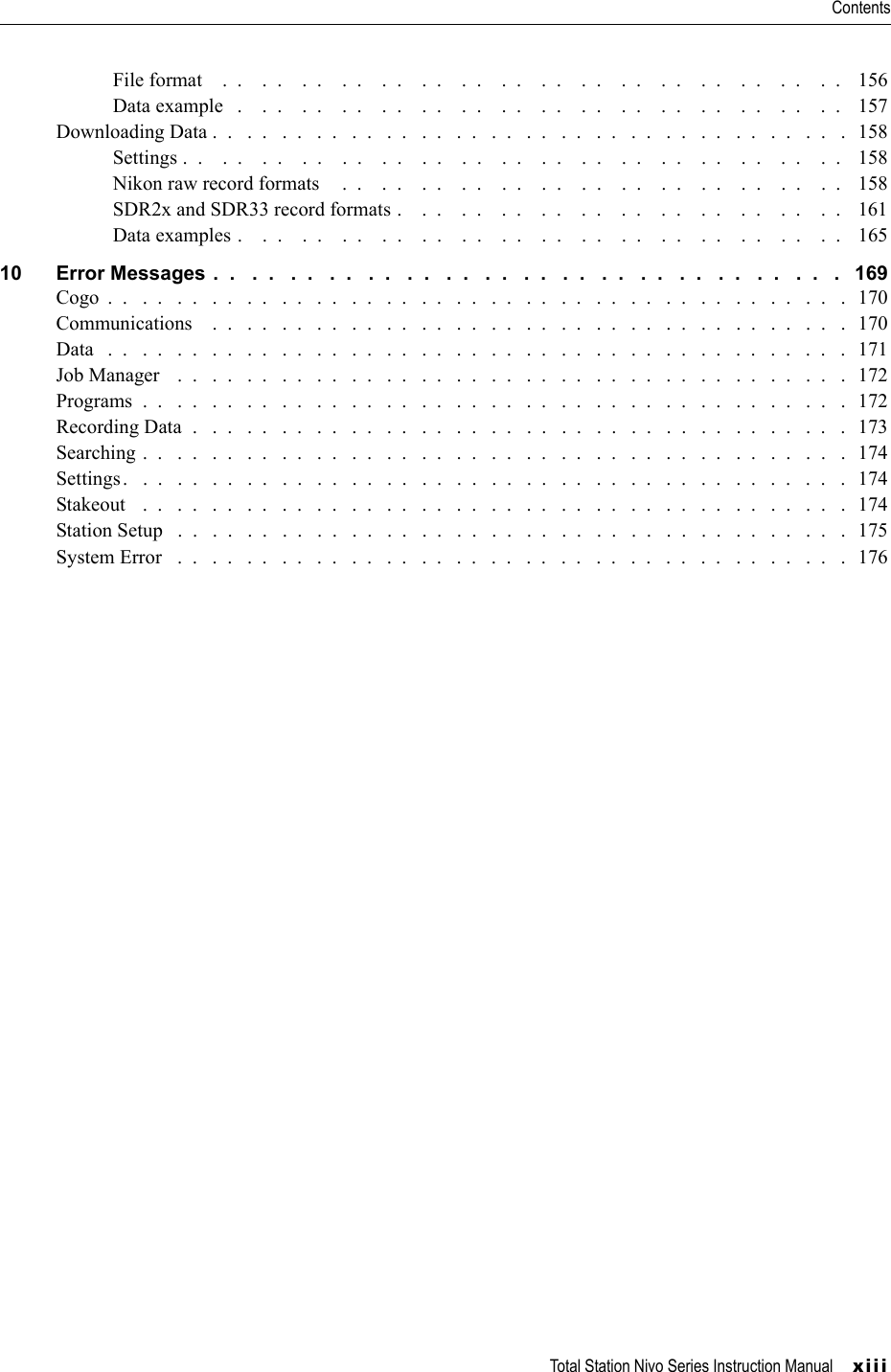 Total Station Nivo Series Instruction Manual     xiiiContentsFile format    .  .    .  .    .  .    .  .    .  .    .  .    .  .    .  .    .  .    .  .    .  .    .  .    .  .    .  .    .  .    .  .    156Data example   .    .  .    .  .    .  .    .  .    .  .    .  .    .  .    .  .    .  .    .  .    .  .    .  .    .  .    .  .    .  .    157Downloading Data .  .   .  .   .  .   .  .   .  .   .  .   .  .   .  .   .  .   .  .   .  .   .  .   .  .   .  .   .  .   .  .   .  .   .  .   .   158Settings .  .    .  .    .  .    .  .    .  .    .  .    .  .    .  .    .  .    .  .    .  .    .  .    .  .    .  .    .  .    .  .    .  .    158Nikon raw record formats     .  .    .  .    .  .    .  .    .  .    .  .    .  .    .  .    .  .    .  .    .  .    .  .    .  .   158SDR2x and SDR33 record formats .    .  .    .  .    .  .    .  .    .  .    .  .    .  .    .  .    .  .    .  .    .  .    161Data examples .    .  .    .  .    .  .    .  .    .  .    .  .    .  .    .  .    .  .    .  .    .  .    .  .    .  .    .  .    .  .   16510 Error Messages .  .   .  .   .  .   .  .   .  .   .  .   .  .   .  .   .  .   .  .   .  .   .  .   .  .   .  .   .  .   .  .   .   169Cogo  .  .   .  .   .  .   .  .   .  .   .  .   .  .   .  .   .  .   .  .   .  .   .  .   .  .   .  .   .  .   .  .   .  .   .  .   .  .   .  .   .  .   .   170Communications    .  .   .  .   .  .   .  .   .  .   .  .   .  .   .  .   .  .   .  .   .  .   .  .   .  .   .  .   .  .   .  .   .  .   .  .   .  170Data   .  .   .  .   .  .   .  .   .  .   .  .   .  .   .  .   .  .   .  .   .  .   .  .   .  .   .  .   .  .   .  .   .  .   .  .   .  .   .  .   .  .   .   171Job Manager    .  .   .  .   .  .   .  .   .  .   .  .   .  .   .  .   .  .   .  .   .  .   .  .   .  .   .  .   .  .   .  .   .  .   .  .   .  .   .   172Programs  .  .   .  .   .  .   .  .   .  .   .  .   .  .   .  .   .  .   .  .   .  .   .  .   .  .   .  .   .  .   .  .   .  .   .  .   .  .   .  .   .   172Recording Data  .   .  .   .  .   .  .   .  .   .  .   .  .   .  .   .  .   .  .   .  .   .  .   .  .   .  .   .  .   .  .   .  .   .  .   .  .   .   173Searching .  .   .  .   .  .   .  .   .  .   .  .   .  .   .  .   .  .   .  .   .  .   .  .   .  .   .  .   .  .   .  .   .  .   .  .   .  .   .  .   .   174Settings.   .  .   .  .   .  .   .  .   .  .   .  .   .  .   .  .   .  .   .  .   .  .   .  .   .  .   .  .   .  .   .  .   .  .   .  .   .  .   .  .   .  174Stakeout   .  .   .  .   .  .   .  .   .  .   .  .   .  .   .  .   .  .   .  .   .  .   .  .   .  .   .  .   .  .   .  .   .  .   .  .   .  .   .  .   .   174Station Setup   .  .   .  .   .  .   .  .   .  .   .  .   .  .   .  .   .  .   .  .   .  .   .  .   .  .   .  .   .  .   .  .   .  .   .  .   .  .   .  175System Error   .  .   .  .   .  .   .  .   .  .   .  .   .  .   .  .   .  .   .  .   .  .   .  .   .  .   .  .   .  .   .  .   .  .   .  .   .  .   .   176
