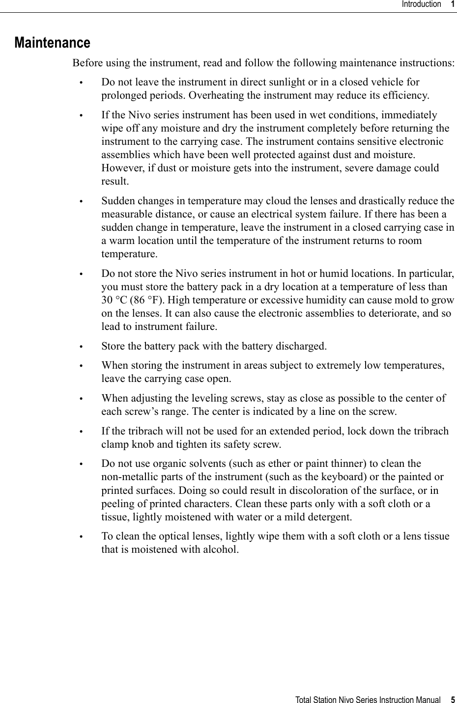 Total Station Nivo Series Instruction Manual     5Introduction     1MaintenanceBefore using the instrument, read and follow the following maintenance instructions:•Do not leave the instrument in direct sunlight or in a closed vehicle for prolonged periods. Overheating the instrument may reduce its efficiency.•If the Nivo series instrument has been used in wet conditions, immediately wipe off any moisture and dry the instrument completely before returning the instrument to the carrying case. The instrument contains sensitive electronic assemblies which have been well protected against dust and moisture. However, if dust or moisture gets into the instrument, severe damage could result.•Sudden changes in temperature may cloud the lenses and drastically reduce the measurable distance, or cause an electrical system failure. If there has been a sudden change in temperature, leave the instrument in a closed carrying case in a warm location until the temperature of the instrument returns to room temperature.•Do not store the Nivo series instrument in hot or humid locations. In particular, you must store the battery pack in a dry location at a temperature of less than 30 °C (86 °F). High temperature or excessive humidity can cause mold to grow on the lenses. It can also cause the electronic assemblies to deteriorate, and so lead to instrument failure.•Store the battery pack with the battery discharged.•When storing the instrument in areas subject to extremely low temperatures, leave the carrying case open.•When adjusting the leveling screws, stay as close as possible to the center of each screw’s range. The center is indicated by a line on the screw.•If the tribrach will not be used for an extended period, lock down the tribrach clamp knob and tighten its safety screw.•Do not use organic solvents (such as ether or paint thinner) to clean the non-metallic parts of the instrument (such as the keyboard) or the painted or printed surfaces. Doing so could result in discoloration of the surface, or in peeling of printed characters. Clean these parts only with a soft cloth or a tissue, lightly moistened with water or a mild detergent.•To clean the optical lenses, lightly wipe them with a soft cloth or a lens tissue that is moistened with alcohol.