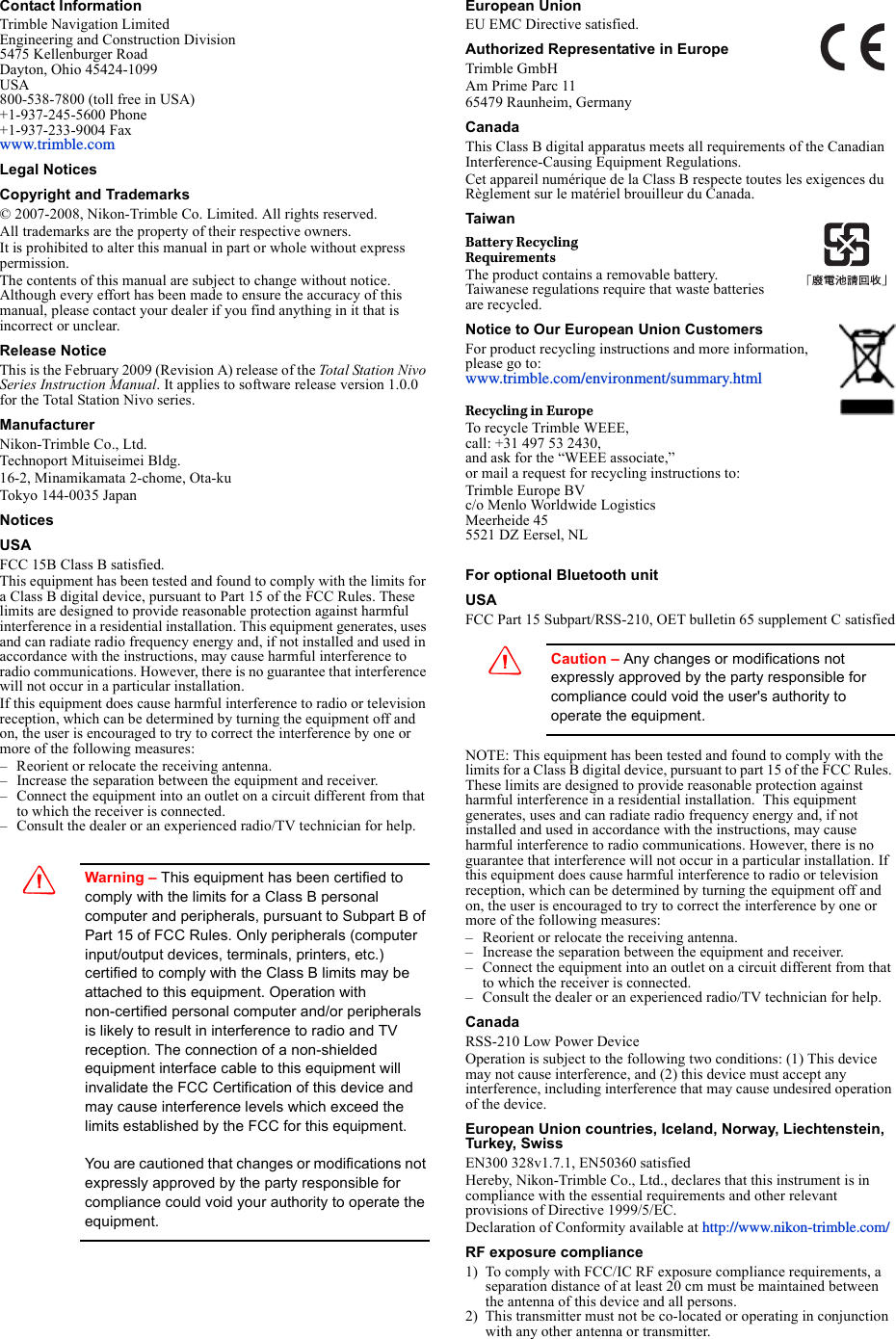 Contact InformationTrimble Navigation LimitedEngineering and Construction Division5475 Kellenburger RoadDayton, Ohio 45424-1099USA800-538-7800 (toll free in USA)+1-937-245-5600 Phone+1-937-233-9004 Faxwww.trimble.comLegal NoticesCopyright and Trademarks© 2007-2008, Nikon-Trimble Co. Limited. All rights reserved.All trademarks are the property of their respective owners.It is prohibited to alter this manual in part or whole without express permission.The contents of this manual are subject to change without notice. Although every effort has been made to ensure the accuracy of this manual, please contact your dealer if you find anything in it that is incorrect or unclear.Release NoticeThis is the February 2009 (Revision A) release of the Total Station Nivo Series Instruction Manual. It applies to software release version 1.0.0 for the Total Station Nivo series.ManufacturerNikon-Trimble Co., Ltd.Technoport Mituiseimei Bldg.16-2, Minamikamata 2-chome, Ota-kuTokyo 144-0035 JapanNoticesUSAFCC 15B Class B satisfied.This equipment has been tested and found to comply with the limits for a Class B digital device, pursuant to Part 15 of the FCC Rules. These limits are designed to provide reasonable protection against harmful interference in a residential installation. This equipment generates, uses and can radiate radio frequency energy and, if not installed and used in accordance with the instructions, may cause harmful interference to radio communications. However, there is no guarantee that interference will not occur in a particular installation. If this equipment does cause harmful interference to radio or television reception, which can be determined by turning the equipment off and on, the user is encouraged to try to correct the interference by one or more of the following measures:– Reorient or relocate the receiving antenna.– Increase the separation between the equipment and receiver.– Connect the equipment into an outlet on a circuit different from that to which the receiver is connected.– Consult the dealer or an experienced radio/TV technician for help.CWarning – This equipment has been certified to comply with the limits for a Class B personal computer and peripherals, pursuant to Subpart B of Part 15 of FCC Rules. Only peripherals (computer input/output devices, terminals, printers, etc.) certified to comply with the Class B limits may be attached to this equipment. Operation with non-certified personal computer and/or peripherals is likely to result in interference to radio and TV reception. The connection of a non-shielded equipment interface cable to this equipment will invalidate the FCC Certification of this device and may cause interference levels which exceed the limits established by the FCC for this equipment.You are cautioned that changes or modifications not expressly approved by the party responsible for compliance could void your authority to operate the equipment.European UnionEU EMC Directive satisfied. Authorized Representative in EuropeTrimble GmbHAm Prime Parc 1165479 Raunheim, GermanyCanadaThis Class B digital apparatus meets all requirements of the Canadian Interference-Causing Equipment Regulations.Cet appareil numérique de la Class B respecte toutes les exigences du Règlement sur le matériel brouilleur du Canada.TaiwanBattery RecyclingRequirementsThe product contains a removable battery. Taiwanese regulations require that waste batteries are recycled.Notice to Our European Union CustomersFor product recycling instructions and more information, please go to: www.trimble.com/environment/summary.htmlRecycling in EuropeTo recycle Trimble WEEE, call: +31 497 53 2430, and ask for the “WEEE associate,” or mail a request for recycling instructions to:Trimble Europe BVc/o Menlo Worldwide LogisticsMeerheide 455521 DZ Eersel, NLFor optional Bluetooth unitUSA FCC Part 15 Subpart/RSS-210, OET bulletin 65 supplement C satisfiedCCaution – Any changes or modifications not expressly approved by the party responsible for compliance could void the user&apos;s authority to operate the equipment.NOTE: This equipment has been tested and found to comply with the limits for a Class B digital device, pursuant to part 15 of the FCC Rules. These limits are designed to provide reasonable protection against harmful interference in a residential installation.  This equipment generates, uses and can radiate radio frequency energy and, if not installed and used in accordance with the instructions, may cause harmful interference to radio communications. However, there is no guarantee that interference will not occur in a particular installation. If this equipment does cause harmful interference to radio or television reception, which can be determined by turning the equipment off and on, the user is encouraged to try to correct the interference by one or more of the following measures:– Reorient or relocate the receiving antenna.– Increase the separation between the equipment and receiver.– Connect the equipment into an outlet on a circuit different from that to which the receiver is connected.– Consult the dealer or an experienced radio/TV technician for help.CanadaRSS-210 Low Power DeviceOperation is subject to the following two conditions: (1) This device may not cause interference, and (2) this device must accept any interference, including interference that may cause undesired operation of the device.European Union countries, Iceland, Norway, Liechtenstein, Turkey, SwissEN300 328v1.7.1, EN50360 satisfiedHereby, Nikon-Trimble Co., Ltd., declares that this instrument is in compliance with the essential requirements and other relevant provisions of Directive 1999/5/EC.Declaration of Conformity available at http://www.nikon-trimble.com/RF exposure compliance 1) To comply with FCC/IC RF exposure compliance requirements, a separation distance of at least 20 cm must be maintained between the antenna of this device and all persons.2) This transmitter must not be co-located or operating in conjunction with any other antenna or transmitter.