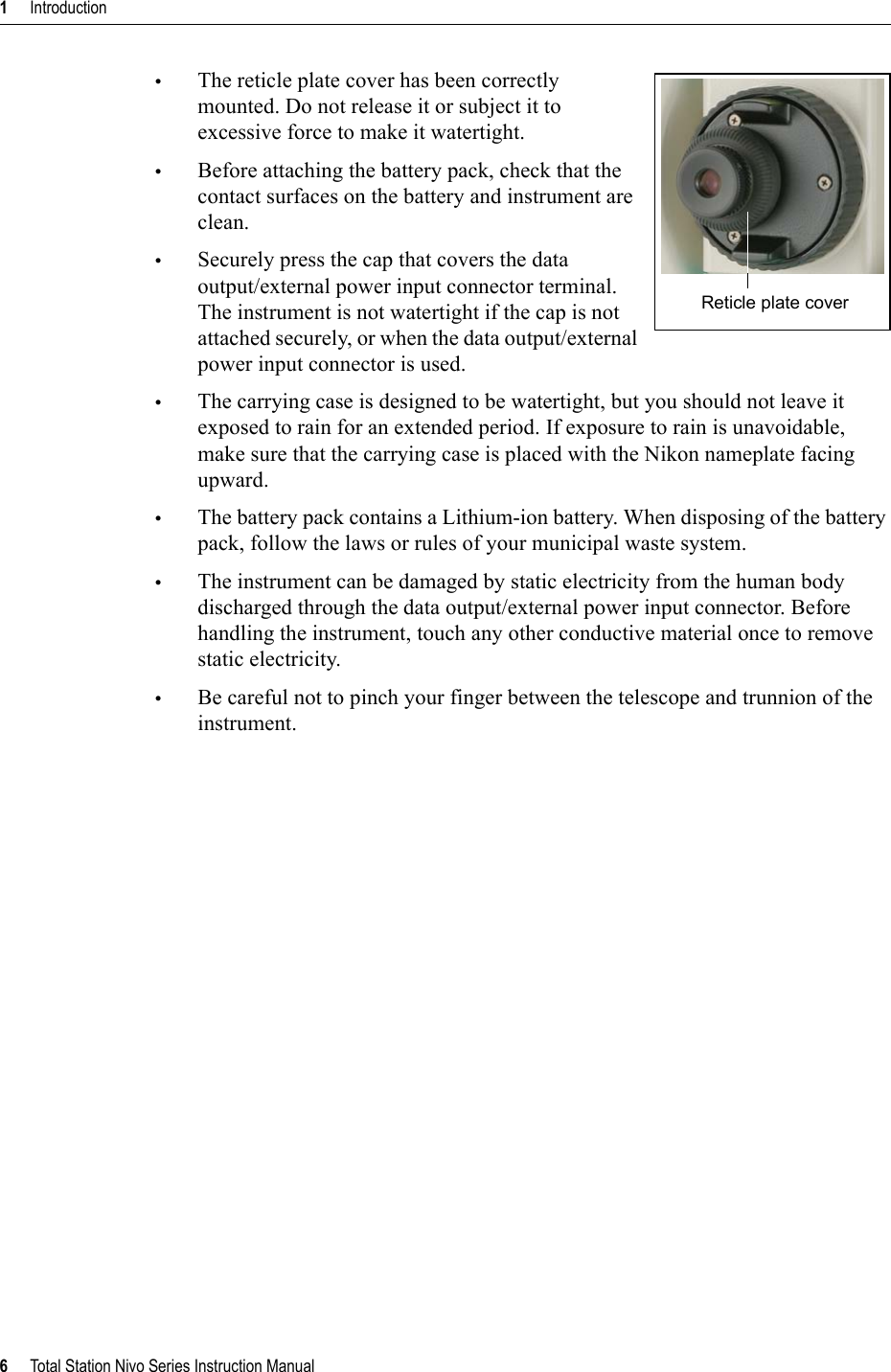 1     Introduction6     Total Station Nivo Series Instruction Manual•The reticle plate cover has been correctly mounted. Do not release it or subject it to excessive force to make it watertight. •Before attaching the battery pack, check that the contact surfaces on the battery and instrument are clean.•Securely press the cap that covers the data output/external power input connector terminal. The instrument is not watertight if the cap is not attached securely, or when the data output/external power input connector is used.•The carrying case is designed to be watertight, but you should not leave it exposed to rain for an extended period. If exposure to rain is unavoidable, make sure that the carrying case is placed with the Nikon nameplate facing upward.•The battery pack contains a Lithium-ion battery. When disposing of the battery pack, follow the laws or rules of your municipal waste system.•The instrument can be damaged by static electricity from the human body discharged through the data output/external power input connector. Before handling the instrument, touch any other conductive material once to remove static electricity.•Be careful not to pinch your finger between the telescope and trunnion of the instrument.Reticle plate cover