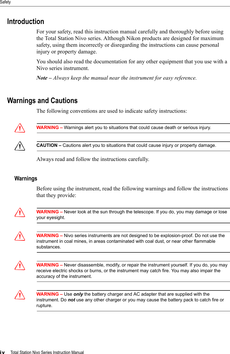 Safetyiv     Total Station Nivo Series Instruction ManualIntroductionFor your safety, read this instruction manual carefully and thoroughly before using the Total Station Nivo series. Although Nikon products are designed for maximum safety, using them incorrectly or disregarding the instructions can cause personal injury or property damage.You should also read the documentation for any other equipment that you use with a Nivo series instrument.Note – Always keep the manual near the instrument for easy reference.Warnings and CautionsThe following conventions are used to indicate safety instructions:CWARNING – Warnings alert you to situations that could cause death or serious injury.CCAUTION – Cautions alert you to situations that could cause injury or property damage.Always read and follow the instructions carefully.WarningsBefore using the instrument, read the following warnings and follow the instructions that they provide:CWARNING – Never look at the sun through the telescope. If you do, you may damage or lose your eyesight.CWARNING – Nivo series instruments are not designed to be explosion-proof. Do not use the instrument in coal mines, in areas contaminated with coal dust, or near other flammable substances.CWARNING – Never disassemble, modify, or repair the instrument yourself. If you do, you may receive electric shocks or burns, or the instrument may catch fire. You may also impair the accuracy of the instrument.CWARNING – Use only the battery charger and AC adapter that are supplied with the instrument. Do not use any other charger or you may cause the battery pack to catch fire or rupture.