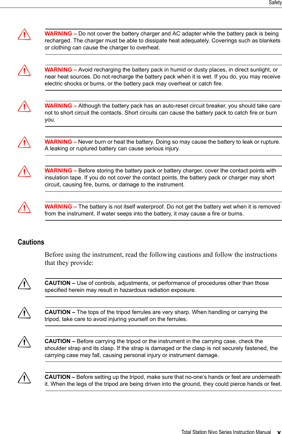 Total Station Nivo Series Instruction Manual     vSafetyCWARNING – Do not cover the battery charger and AC adapter while the battery pack is being recharged. The charger must be able to dissipate heat adequately. Coverings such as blankets or clothing can cause the charger to overheat.CWARNING – Avoid recharging the battery pack in humid or dusty places, in direct sunlight, or near heat sources. Do not recharge the battery pack when it is wet. If you do, you may receive electric shocks or burns, or the battery pack may overheat or catch fire.CWARNING – Although the battery pack has an auto-reset circuit breaker, you should take care not to short circuit the contacts. Short circuits can cause the battery pack to catch fire or burn you.CWARNING – Never burn or heat the battery. Doing so may cause the battery to leak or rupture. A leaking or ruptured battery can cause serious injury.CWARNING – Before storing the battery pack or battery charger, cover the contact points with insulation tape. If you do not cover the contact points, the battery pack or charger may short circuit, causing fire, burns, or damage to the instrument.CWARNING – The battery is not itself waterproof. Do not get the battery wet when it is removed from the instrument. If water seeps into the battery, it may cause a fire or burns.CautionsBefore using the instrument, read the following cautions and follow the instructions that they provide:CCAUTION – Use of controls, adjustments, or performance of procedures other than those specified herein may result in hazardous radiation exposure.CCAUTION – The tops of the tripod ferrules are very sharp. When handling or carrying the tripod, take care to avoid injuring yourself on the ferrules.CCAUTION – Before carrying the tripod or the instrument in the carrying case, check the shoulder strap and its clasp. If the strap is damaged or the clasp is not securely fastened, the carrying case may fall, causing personal injury or instrument damage.CCAUTION – Before setting up the tripod, make sure that no-one’s hands or feet are underneath it. When the legs of the tripod are being driven into the ground, they could pierce hands or feet.