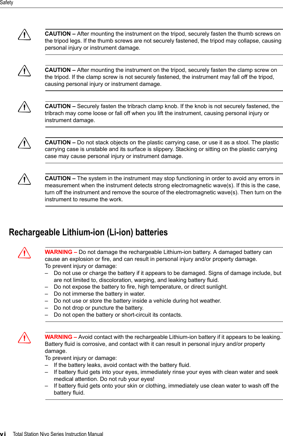 Safetyvi     Total Station Nivo Series Instruction ManualCCAUTION – After mounting the instrument on the tripod, securely fasten the thumb screws on the tripod legs. If the thumb screws are not securely fastened, the tripod may collapse, causing personal injury or instrument damage.CCAUTION – After mounting the instrument on the tripod, securely fasten the clamp screw on the tripod. If the clamp screw is not securely fastened, the instrument may fall off the tripod, causing personal injury or instrument damage.CCAUTION – Securely fasten the tribrach clamp knob. If the knob is not securely fastened, the tribrach may come loose or fall off when you lift the instrument, causing personal injury or instrument damage.CCAUTION – Do not stack objects on the plastic carrying case, or use it as a stool. The plastic carrying case is unstable and its surface is slippery. Stacking or sitting on the plastic carrying case may cause personal injury or instrument damage.CCAUTION – The system in the instrument may stop functioning in order to avoid any errors in measurement when the instrument detects strong electromagnetic wave(s). If this is the case, turn off the instrument and remove the source of the electromagnetic wave(s). Then turn on the instrument to resume the work.Rechargeable Lithium-ion (Li-ion) batteriesCWARNING – Do not damage the rechargeable Lithium-ion battery. A damaged battery can cause an explosion or fire, and can result in personal injury and/or property damage.To prevent injury or damage:– Do not use or charge the battery if it appears to be damaged. Signs of damage include, but are not limited to, discoloration, warping, and leaking battery fluid.– Do not expose the battery to fire, high temperature, or direct sunlight.– Do not immerse the battery in water.– Do not use or store the battery inside a vehicle during hot weather.– Do not drop or puncture the battery.– Do not open the battery or short-circuit its contacts.CWARNING – Avoid contact with the rechargeable Lithium-ion battery if it appears to be leaking. Battery fluid is corrosive, and contact with it can result in personal injury and/or property damage.To prevent injury or damage:– If the battery leaks, avoid contact with the battery fluid.– If battery fluid gets into your eyes, immediately rinse your eyes with clean water and seek medical attention. Do not rub your eyes!– If battery fluid gets onto your skin or clothing, immediately use clean water to wash off the battery fluid.