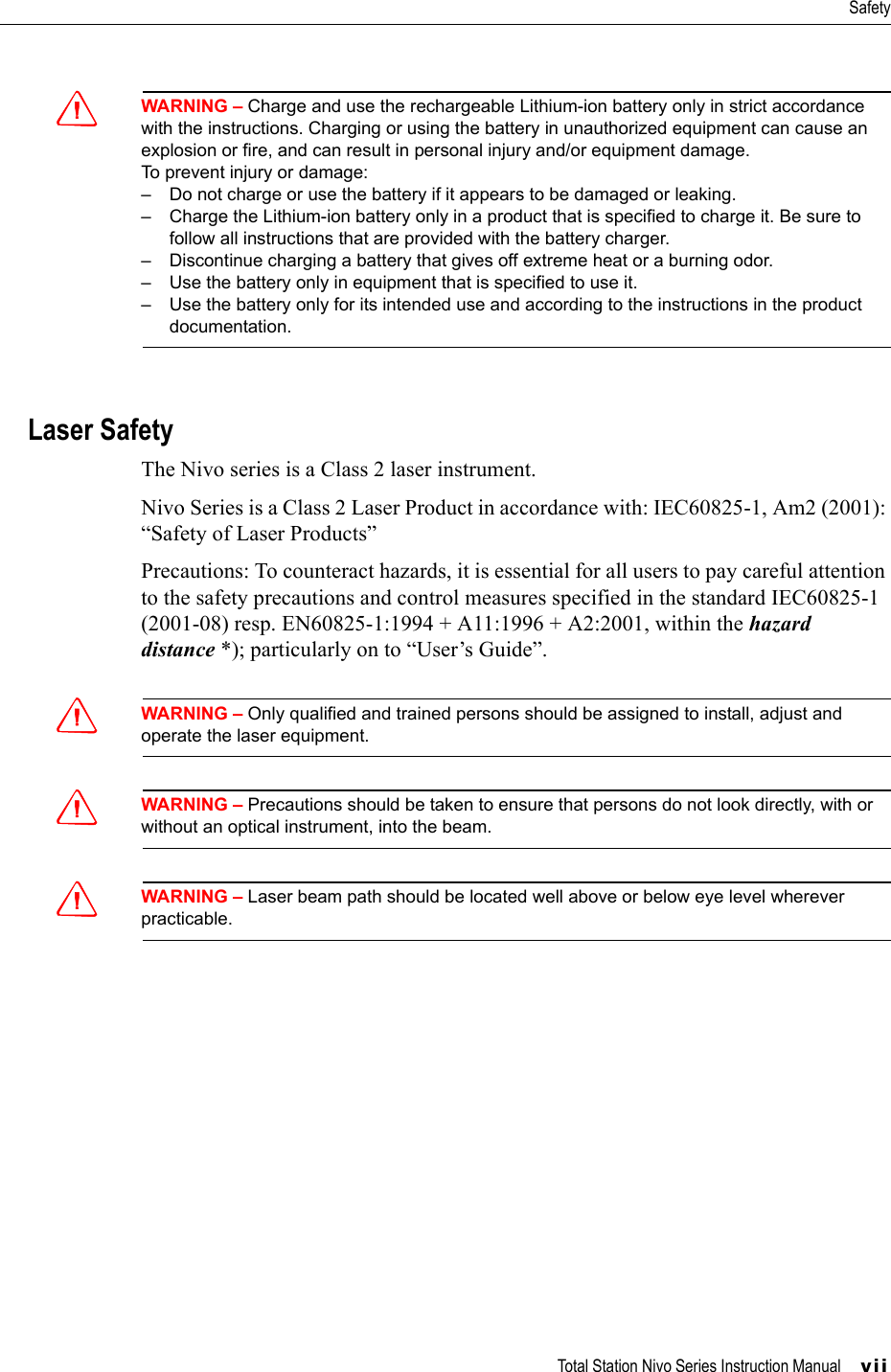 Total Station Nivo Series Instruction Manual     viiSafetyCWARNING – Charge and use the rechargeable Lithium-ion battery only in strict accordance with the instructions. Charging or using the battery in unauthorized equipment can cause an explosion or fire, and can result in personal injury and/or equipment damage.To prevent injury or damage:– Do not charge or use the battery if it appears to be damaged or leaking.– Charge the Lithium-ion battery only in a product that is specified to charge it. Be sure to follow all instructions that are provided with the battery charger.– Discontinue charging a battery that gives off extreme heat or a burning odor.– Use the battery only in equipment that is specified to use it.– Use the battery only for its intended use and according to the instructions in the product documentation.Laser SafetyThe Nivo series is a Class 2 laser instrument. Nivo Series is a Class 2 Laser Product in accordance with: IEC60825-1, Am2 (2001): “Safety of Laser Products”Precautions: To counteract hazards, it is essential for all users to pay careful attention to the safety precautions and control measures specified in the standard IEC60825-1 (2001-08) resp. EN60825-1:1994 + A11:1996 + A2:2001, within the hazard distance *); particularly on to “User’s Guide”.CWARNING – Only qualified and trained persons should be assigned to install, adjust and operate the laser equipment.CWARNING – Precautions should be taken to ensure that persons do not look directly, with or without an optical instrument, into the beam.CWARNING – Laser beam path should be located well above or below eye level wherever practicable.