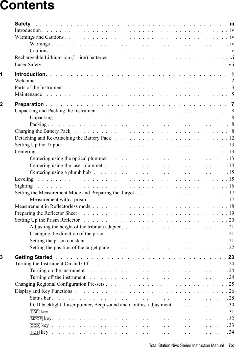 Total Station Nivo Series Instruction Manual     ixContentsSafety    .  .   .  .   .  .   .  .   .  .   .  .   .  .   .  .   .  .   .  .   .  .   .  .   .  .   .  .   .  .   .  .   .  .   .  .   .  .   iiiIntroduction .   .  .   .  .   .  .   .  .   .  .   .  .   .  .   .  .   .  .   .  .   .  .   .  .   .  .   .  .   .  .   .  .   .  .   .  .   .  .   .  .  ivWarnings and Cautions .  .   .  .   .  .   .  .   .  .   .  .   .  .   .  .   .  .   .  .   .  .   .  .   .  .   .  .   .  .   .  .   .  .   .  .  ivWarnings  .    .  .    .  .    .  .    .  .    .  .    .  .    .  .    .  .    .  .    .  .    .  .    .  .    .  .    .  .    .  .    .  .    . ivCautions   .    .  .    .  .    .  .    .  .    .  .    .  .    .  .    .  .    .  .    .  .    .  .    .  .    .  .    .  .    .  .    .  .    .  vRechargeable Lithium-ion (Li-ion) batteries   .  .   .  .   .  .   .  .   .  .   .  .   .  .   .  .   .  .   .  .   .  .   .  .   .  .  viLaser Safety.   .  .   .  .   .  .   .  .   .  .   .  .   .  .   .  .   .  .   .  .   .  .   .  .   .  .   .  .   .  .   .  .   .  .   .  .   .  .   .  . vii1 Introduction.  .   .  .   .  .   .  .   .  .   .  .   .  .   .  .   .  .   .  .   .  .   .  .   .  .   .  .   .  .   .  .   .  .   .  .    1Welcome  .  .   .  .   .  .   .  .   .  .   .  .   .  .   .  .   .  .   .  .   .  .   .  .   .  .   .  .   .  .   .  .   .  .   .  .   .  .   .  .   .  .   2Parts of the Instrument  .  .   .  .   .  .   .  .   .  .   .  .   .  .   .  .   .  .   .  .   .  .   .  .   .  .   .  .   .  .   .  .   .  .   .  .   3Maintenance    .  .   .  .   .  .   .  .   .  .   .  .   .  .   .  .   .  .   .  .   .  .   .  .   .  .   .  .   .  .   .  .   .  .   .  .   .  .   .  .   52 Preparation  .  .   .  .   .  .   .  .   .  .   .  .   .  .   .  .   .  .   .  .   .  .   .  .   .  .   .  .   .  .   .  .   .  .   .  .    7Unpacking and Packing the Instrument    .  .   .  .   .  .   .  .   .  .   .  .   .  .   .  .   .  .   .  .   .  .   .  .   .  .   .  .   8Unpacking    .  .    .  .    .  .    .  .    .  .    .  .    .  .    .  .    .  .    .  .    .  .    .  .    .  .    .  .    .  .    .  .    .  8Packing .  .    .  .    .  .    .  .    .  .    .  .    .  .    .  .    .  .    .  .    .  .    .  .    .  .    .  .    .  .    .  .    .  .    .  8Charging the Battery Pack   .  .   .  .   .  .   .  .   .  .   .  .   .  .   .  .   .  .   .  .   .  .   .  .   .  .   .  .   .  .   .  .   .  .   8Detaching and Re-Attaching the Battery Pack.  .   .  .   .  .   .  .   .  .   .  .   .  .   .  .   .  .   .  .   .  .   .  .   .  .  12Setting Up the Tripod   .  .   .  .   .  .   .  .   .  .   .  .   .  .   .  .   .  .   .  .   .  .   .  .   .  .   .  .   .  .   .  .   .  .   .  .  13Centering  .  .   .  .   .  .   .  .   .  .   .  .   .  .   .  .   .  .   .  .   .  .   .  .   .  .   .  .   .  .   .  .   .  .   .  .   .  .   .  .   .  . 13Centering using the optical plummet   .  .    .  .    .  .    .  .    .  .    .  .    .  .    .  .    .  .    .  .    .  .    .13Centering using the laser plummet  .    .  .    .  .    .  .    .  .    .  .    .  .    .  .    .  .    .  .    .  .    .  .    .14Centering using a plumb bob  .    .  .    .  .    .  .    .  .    .  .    .  .    .  .    .  .    .  .    .  .    .  .    .  .    . 15Leveling   .  .   .  .   .  .   .  .   .  .   .  .   .  .   .  .   .  .   .  .   .  .   .  .   .  .   .  .   .  .   .  .   .  .   .  .   .  .   .  .   .  .  15Sighting    .  .   .  .   .  .   .  .   .  .   .  .   .  .   .  .   .  .   .  .   .  .   .  .   .  .   .  .   .  .   .  .   .  .   .  .   .  .   .  .   .  .  16Setting the Measurement Mode and Preparing the Target    .  .   .  .   .  .   .  .   .  .   .  .   .  .   .  .   .  .   .  .  17Measurement with a prism   .  .    .  .    .  .    .  .    .  .    .  .    .  .    .  .    .  .    .  .    .  .    .  .    .  .    .17Measurement in Reflectorless mode  .  .   .  .   .  .   .  .   .  .   .  .   .  .   .  .   .  .   .  .   .  .   .  .   .  .   .  .   .  .  18Preparing the Reflector Sheet .   .  .   .  .   .  .   .  .   .  .   .  .   .  .   .  .   .  .   .  .   .  .   .  .   .  .   .  .   .  .   .  . 19Setting Up the Prism Reflector   .  .   .  .   .  .   .  .   .  .   .  .   .  .   .  .   .  .   .  .   .  .   .  .   .  .   .  .   .  .   .  .  20Adjusting the height of the tribrach adapter .  .    .  .    .  .    .  .    .  .    .  .    .  .    .  .    .  .    .  .    .21Changing the direction of the prism     .  .    .  .    .  .    .  .    .  .    .  .    .  .    .  .    .  .    .  .    .  .    .21Setting the prism constant    .  .    .  .    .  .    .  .    .  .    .  .    .  .    .  .    .  .    .  .    .  .    .  .    .  .    .21Setting the position of the target plate  .  .    .  .    .  .    .  .    .  .    .  .    .  .    .  .    .  .    .  .    .  .    . 223 Getting Started   .  .   .  .   .  .   .  .   .  .   .  .   .  .   .  .   .  .   .  .   .  .   .  .   .  .   .  .   .  .   .  .   .  .  23Turning the Instrument On and Off   .  .   .  .   .  .   .  .   .  .   .  .   .  .   .  .   .  .   .  .   .  .   .  .   .  .   .  .   .  .  24Turning on the instrument    .  .    .  .    .  .    .  .    .  .    .  .    .  .    .  .    .  .    .  .    .  .    .  .    .  .    . 24Turning off the instrument    .  .    .  .    .  .    .  .    .  .    .  .    .  .    .  .    .  .    .  .    .  .    .  .    .  .    . 24Changing Regional Configuration Pre-sets .   .  .   .  .   .  .   .  .   .  .   .  .   .  .   .  .   .  .   .  .   .  .   .  .   .  .  25Display and Key Functions  .  .   .  .   .  .   .  .   .  .   .  .   .  .   .  .   .  .   .  .   .  .   .  .   .  .   .  .   .  .   .  .   .  . 26Status bar .    .  .    .  .    .  .    .  .    .  .    .  .    .  .    .  .    .  .    .  .    .  .    .  .    .  .    .  .    .  .    .  .    .28LCD backlight, Laser pointer, Beep sound and Contrast adjustment  .  .    .  .    .  .    .  .    .  .    .30[DSP] key   .    .  .    .  .    .  .    .  .    .  .    .  .    .  .    .  .    .  .    .  .    .  .    .  .    .  .    .  .    .  .    .  .    .31[MODE] key.    .  .    .  .    .  .    .  .    .  .    .  .    .  .    .  .    .  .    .  .    .  .    .  .    .  .    .  .    .  .    .  .    .32[COD] key  .    .  .    .  .    .  .    .  .    .  .    .  .    .  .    .  .    .  .    .  .    .  .    .  .    .  .    .  .    .  .    .  .    . 33[HOT] key   .    .  .    .  .    .  .    .  .    .  .    .  .    .  .    .  .    .  .    .  .    .  .    .  .    .  .    .  .    .  .    .  .    .34