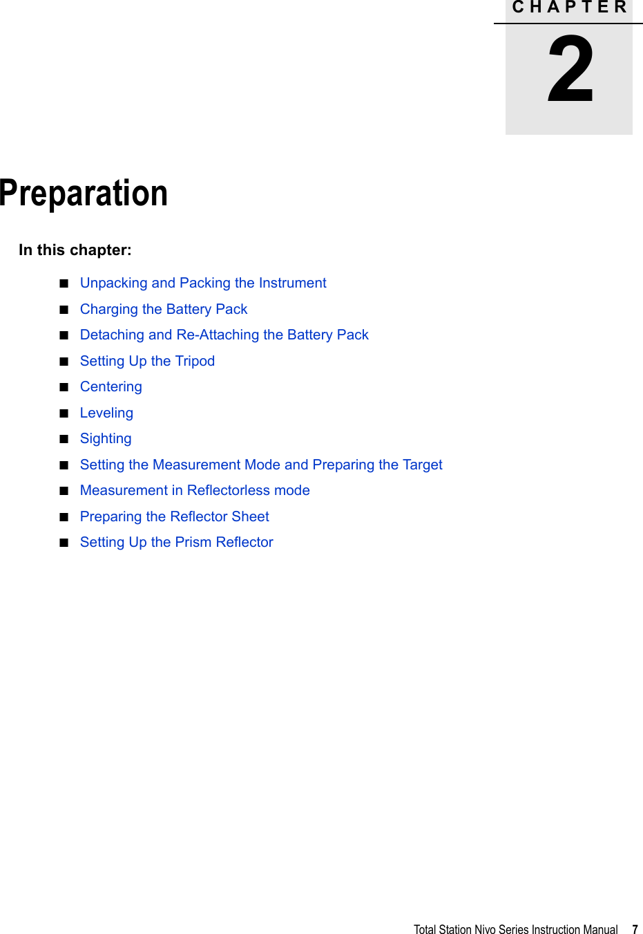 CHAPTER2Total Station Nivo Series Instruction Manual     7Preparation 2In this chapter:QUnpacking and Packing the InstrumentQCharging the Battery PackQDetaching and Re-Attaching the Battery PackQSetting Up the TripodQCenteringQLevelingQSightingQSetting the Measurement Mode and Preparing the TargetQMeasurement in Reflectorless modeQPreparing the Reflector SheetQSetting Up the Prism Reflector