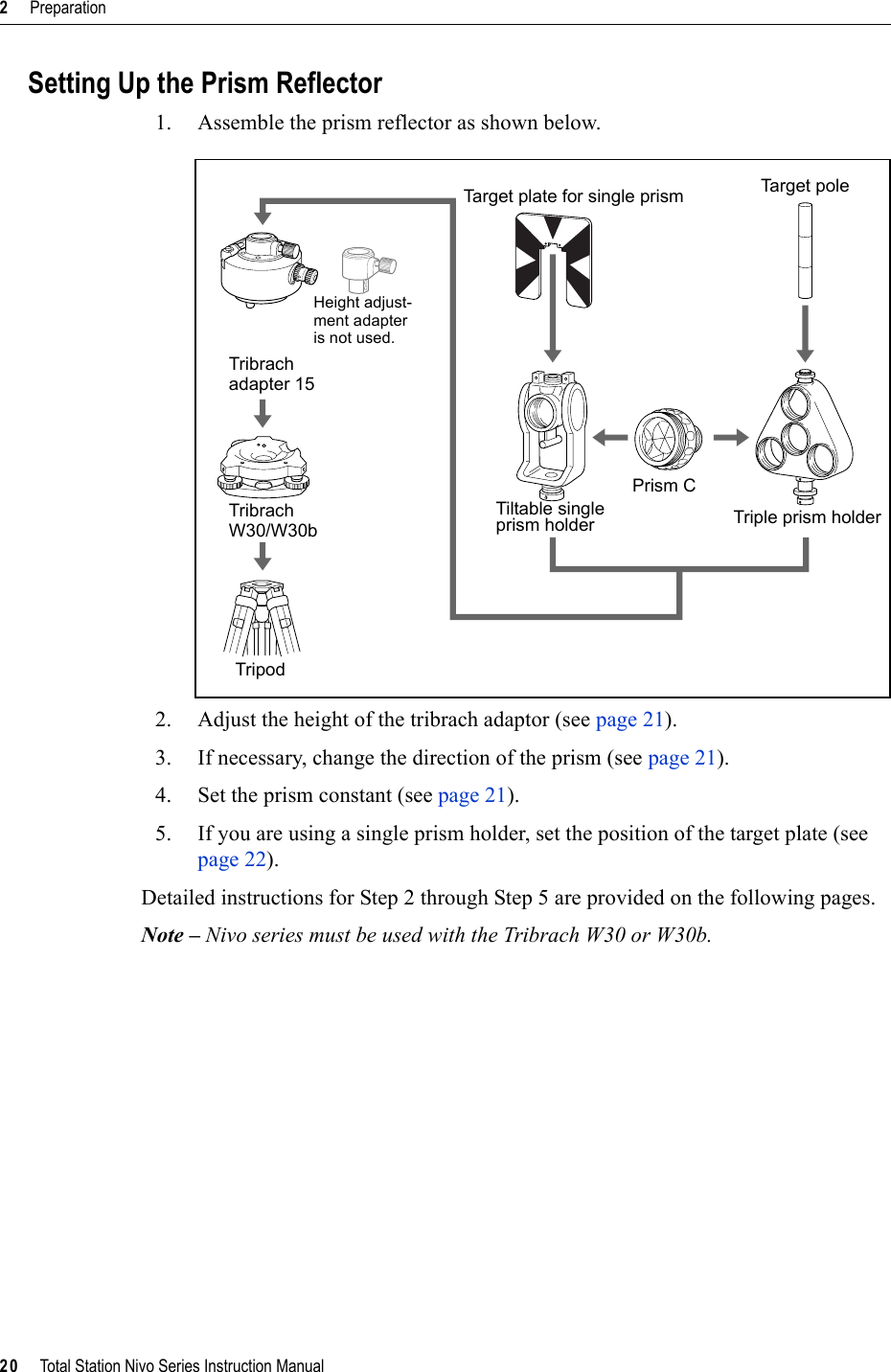 2     Preparation20     Total Station Nivo Series Instruction ManualSetting Up the Prism Reflector1. Assemble the prism reflector as shown below.2. Adjust the height of the tribrach adaptor (see page 21).3. If necessary, change the direction of the prism (see page 21).4. Set the prism constant (see page 21).5. If you are using a single prism holder, set the position of the target plate (see page 22).Detailed instructions for Step 2 through Step 5 are provided on the following pages.Note – Nivo series must be used with the Tribrach W30 or W30b.Tribrach Tribrach TripodTarget plate for single prismTiltable singleprism holderPrism CTa r g et pol eTriple prism holderHeight adjust-ment adapter is not used.W30/W30badapter 15