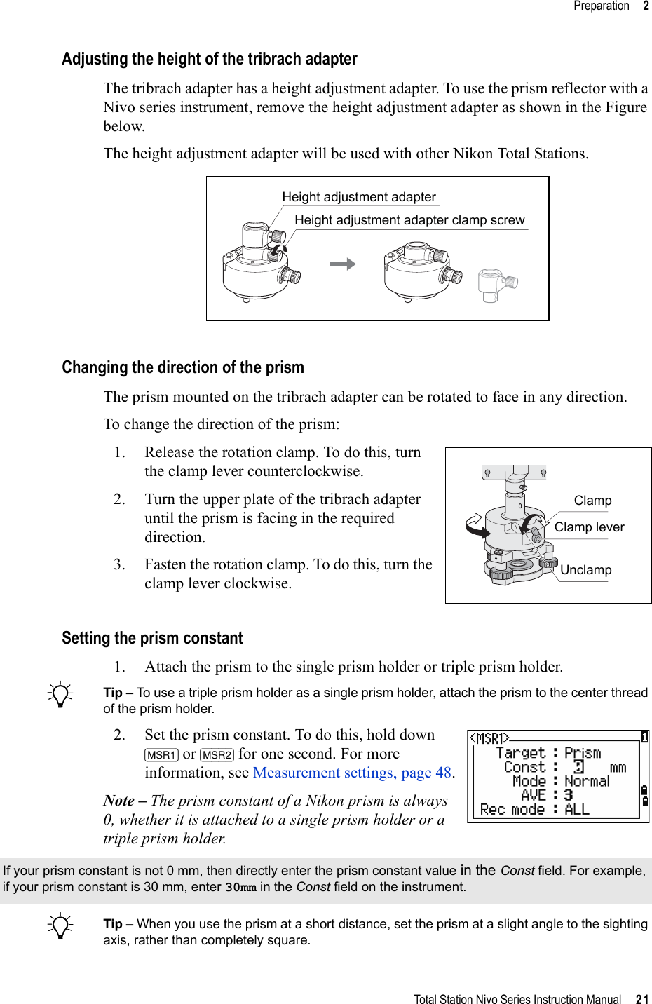 Total Station Nivo Series Instruction Manual     21Preparation     2Adjusting the height of the tribrach adapterThe tribrach adapter has a height adjustment adapter. To use the prism reflector with a Nivo series instrument, remove the height adjustment adapter as shown in the Figure below.The height adjustment adapter will be used with other Nikon Total Stations.Changing the direction of the prismThe prism mounted on the tribrach adapter can be rotated to face in any direction.To change the direction of the prism:1. Release the rotation clamp. To do this, turn the clamp lever counterclockwise.2. Turn the upper plate of the tribrach adapter until the prism is facing in the required direction.3. Fasten the rotation clamp. To do this, turn the clamp lever clockwise.Setting the prism constant1. Attach the prism to the single prism holder or triple prism holder. BTip – To use a triple prism holder as a single prism holder, attach the prism to the center thread of the prism holder.2. Set the prism constant. To do this, hold down [MSR1] or [MSR2] for one second. For more information, see Measurement settings, page 48.Note – The prism constant of a Nikon prism is always 0, whether it is attached to a single prism holder or a triple prism holder.BTip – When you use the prism at a short distance, set the prism at a slight angle to the sighting axis, rather than completely square.If your prism constant is not 0 mm, then directly enter the prism constant value in the Const field. For example, if your prism constant is 30 mm, enter 30mm in the Const field on the instrument.Height adjustment adapterHeight adjustment adapter clamp screwClampClamp leverUnclamp