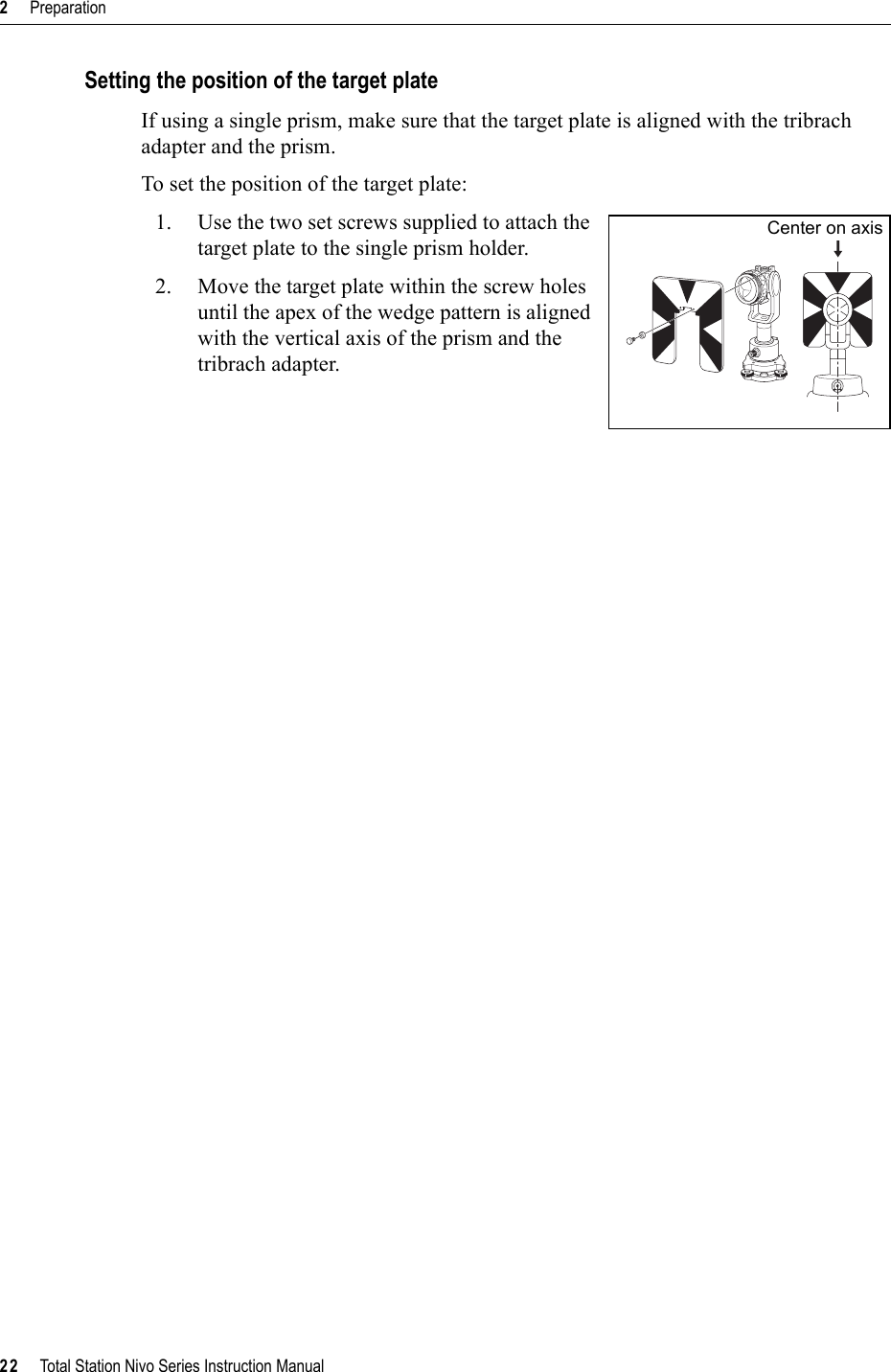 2     Preparation22     Total Station Nivo Series Instruction ManualSetting the position of the target plateIf using a single prism, make sure that the target plate is aligned with the tribrach adapter and the prism.To set the position of the target plate:1. Use the two set screws supplied to attach the target plate to the single prism holder.2. Move the target plate within the screw holes until the apex of the wedge pattern is aligned with the vertical axis of the prism and the tribrach adapter.Center on axis