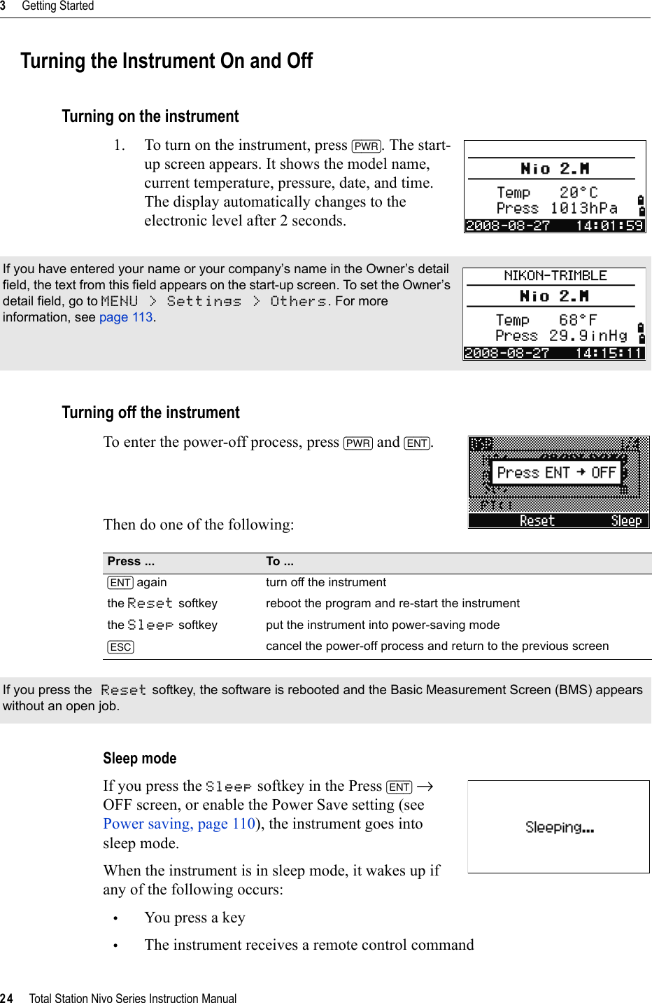 3     Getting Started24     Total Station Nivo Series Instruction ManualTurning the Instrument On and OffTurning on the instrument1. To turn on the instrument, press [PWR]. The start-up screen appears. It shows the model name, current temperature, pressure, date, and time.The display automatically changes to the electronic level after 2 seconds.Turning off the instrumentTo enter the power-off process, press [PWR] and [ENT].Then do one of the following:Sleep modeIf you press the Sleep softkey in the Press [ENT] →OFF screen, or enable the Power Save setting (see Power saving, page 110), the instrument goes into sleep mode. When the instrument is in sleep mode, it wakes up if any of the following occurs:•You press a key•The instrument receives a remote control commandIf you have entered your name or your company’s name in the Owner’s detail field, the text from this field appears on the start-up screen. To set the Owner’s detail field, go to MENU &gt; Settings &gt; Others. For more information, see page 113.Press ... To ...[ENT] again turn off the instrumentthe Reset softkey reboot the program and re-start the instrument the Sleep softkey put the instrument into power-saving mode[ESC] cancel the power-off process and return to the previous screenIf you press the Reset softkey, the software is rebooted and the Basic Measurement Screen (BMS) appears without an open job.