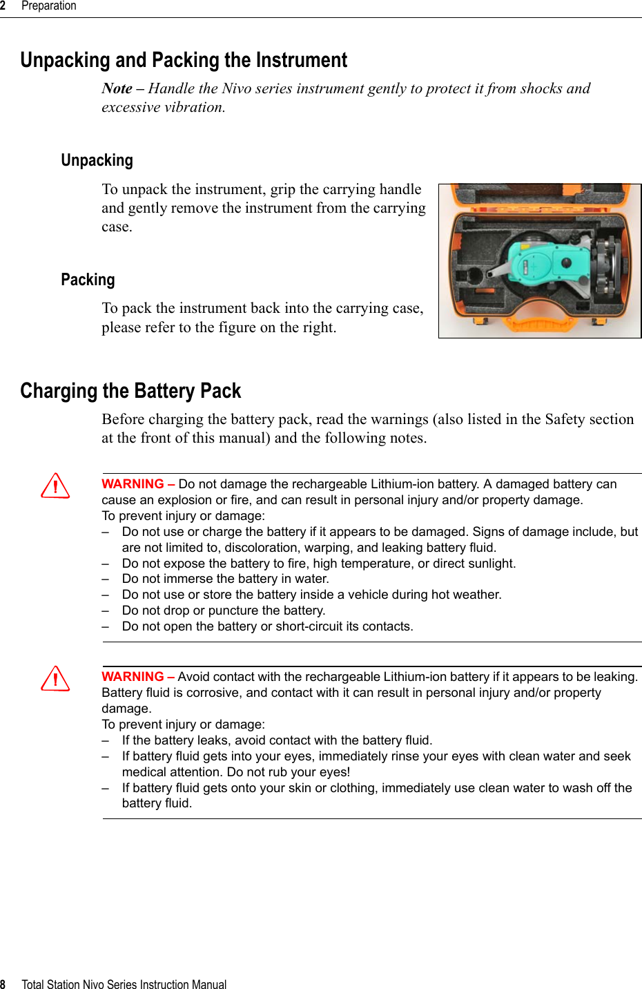 2     Preparation8     Total Station Nivo Series Instruction ManualUnpacking and Packing the InstrumentNote – Handle the Nivo series instrument gently to protect it from shocks and excessive vibration.UnpackingTo unpack the instrument, grip the carrying handle and gently remove the instrument from the carrying case.PackingTo pack the instrument back into the carrying case, please refer to the figure on the right.Charging the Battery PackBefore charging the battery pack, read the warnings (also listed in the Safety section at the front of this manual) and the following notes.CWARNING – Do not damage the rechargeable Lithium-ion battery. A damaged battery can cause an explosion or fire, and can result in personal injury and/or property damage.To prevent injury or damage:– Do not use or charge the battery if it appears to be damaged. Signs of damage include, but are not limited to, discoloration, warping, and leaking battery fluid.– Do not expose the battery to fire, high temperature, or direct sunlight.– Do not immerse the battery in water.– Do not use or store the battery inside a vehicle during hot weather.– Do not drop or puncture the battery.– Do not open the battery or short-circuit its contacts.CWARNING – Avoid contact with the rechargeable Lithium-ion battery if it appears to be leaking. Battery fluid is corrosive, and contact with it can result in personal injury and/or property damage.To prevent injury or damage:– If the battery leaks, avoid contact with the battery fluid.– If battery fluid gets into your eyes, immediately rinse your eyes with clean water and seek medical attention. Do not rub your eyes!– If battery fluid gets onto your skin or clothing, immediately use clean water to wash off the battery fluid.