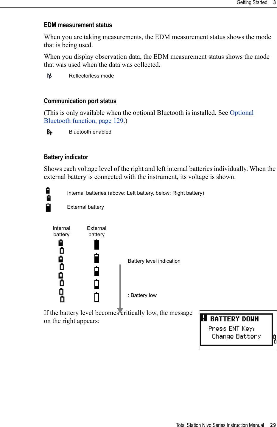 Total Station Nivo Series Instruction Manual     29Getting Started     3EDM measurement statusWhen you are taking measurements, the EDM measurement status shows the mode that is being used.When you display observation data, the EDM measurement status shows the mode that was used when the data was collected.Communication port status(This is only available when the optional Bluetooth is installed. See Optional Bluetooth function, page 129.)Battery indicatorShows each voltage level of the right and left internal batteries individually. When the external battery is connected with the instrument, its voltage is shown.If the battery level becomes critically low, the message on the right appears:Reflectorless modeBluetooth enabledInternal batteries (above: Left battery, below: Right battery)External batteryInternal batteryExternal batteryBattery level indication: Battery low